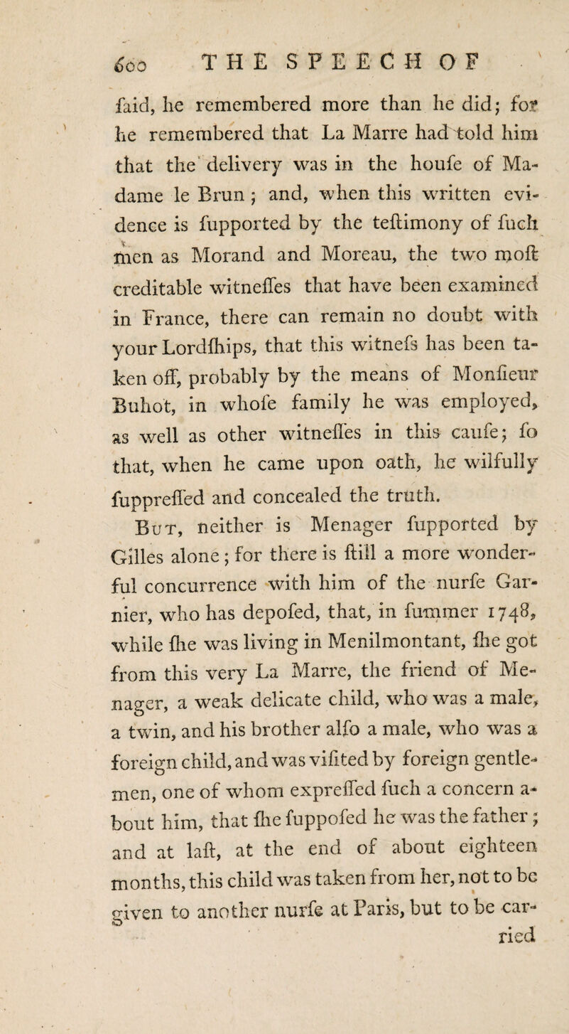 laid, lie remembered more than he did; for he remembered that La Marre had told him that the delivery was in the houfe of Ma¬ dame le Bran ; and, when this written evi¬ dence is fupported by the teftimony of fuch men as Morand and Moreau, the two moft creditable witneffes that have been examined in France, there can remain no doubt with your Lordfhips, that this witnefs has been ta¬ ken off, probably by the means of Monfieur Buhot, in whole family he was employed, as well as other witneffes in this caufe; fo that, when he came upon oath, he wilfully fuppreffed and concealed the truth. But, neither is Menager fupported by Giiles alone; for there is ftill a more wonder¬ ful concurrence with him of the nurfe Gar- nier, who has depofed, that, in fummer 1748, while fire was living in Menilmontant, fhe got from this very La Marre, the friend of Me¬ nager, a weak delicate child, who was a male, a twin, and his brother alfo a male, who was a foreign child, and was vifited by foreign gentle¬ men, one of whom expreffed fuch a concern a- bout him, that fhe fuppofed he was the father; and at laft, at the end of about eighteen months, this child was taken from her, not to be given to another nurfe at Paris, but to be car- <D ried