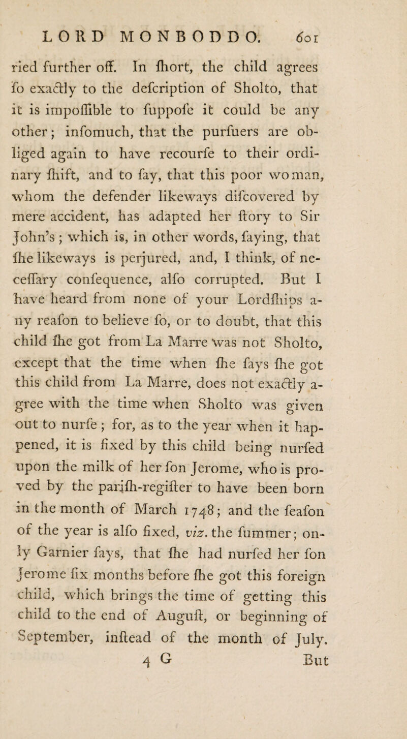 ried further off. In fhort, the child agrees fo exactly to the defcription of Sholto, that it is impofllble to fuppofe it could be any other; infomuch, that the purfuers are ob¬ liged again to have recourfe to their ordi¬ nary fhift, and to fay, that this poor woman, whom the defender likeways difcovered by mere accident, has adapted her ftory to Sir John’s ; which is, in other words, faying, that fhe likeways is perjured, and, I think, of ne- ceffary confequence, alfo corrupted. But I have heard from none of your Lordfhips a- ny reafon to believe fo, or to doubt, that this child fhe got from La Marre was not Sholto, except that the time when fhe fays fhe got this child from La Marre, does not exactly a- gree with the time when Sholto was given out to nurfe ; for, as to the year when it hap¬ pened, it is fixed by this child being nurfed upon the milk of herfon Jerome, who is pro¬ ved by the parifh-regifter to have been born in the month of March 1748; and the feafon of the year is alfo fixed, viz. the fummer; on¬ ly Gamier fays, that fhe had nurfed her fon Jerome fix months before fhe got this foreign child, which brings the time of getting this child to the end of Auguft, or beginning of September, inftead of the month of July. 4 G But 1