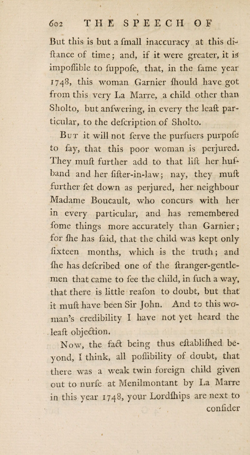 4 i 602 THE SPEECH OF But this is but a fmall inaccuracy at this di- fiance of time; and, if it were greater, it itf impoffibie to fuppofe, that, in the fame year 1748, this woman Gamier fhould have got from this very La Marre, a child other than Sholto, but anfwering, in every the leafl par¬ ticular, to the defcription of Sholto. But it will not fer.ve the purfuers purpofe to fay, that this poor woman is perjured. They mufl further add to that lift her huf- band and her fifter-in-law; nay, they muft further fet down as perjured, her neighbour .Madame Boucault, who concurs with her in every particular, and has remembered fome things more accurately than Garnier; for ihe has faid, that the child was kept only flxteen months, which is the truth; and fhe has defcribed one of the ftranger-gentle- nien that came to fee the child, in fuch a way, that there is little reafon to doubt, but that it muft have been Sir John. And to this wo¬ man’s credibility I have not yet heard the leaft objection. Now, the fad being thus eftablifhed be¬ yond, I think, all pofftbility of doubt, that there was a weak twin foreign child given out to nurfe at Menilmontant by La Marre in this year 1748, your Lordfhips are next to confider 1