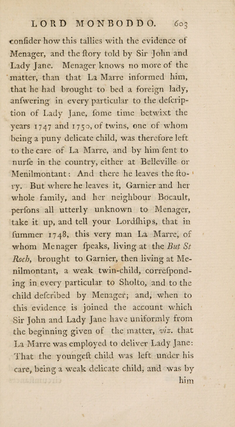 confider how this tallies with the evidence of Menager, and the Rory told by Sir John and Lady Jane. Menager knows no more of the matter, than that La Marre informed him, that he had brought to bed a foreign lady, anfwering in every particular to the defcrip- tion of Lady Jane, fome time betwixt the years 1747 and 1750, of twins, one of whom being a puny delicate child, was therefore left to the care of La Marre, and by him fent to nurfe in the country, either at Belleville or Menilmontant: And there he leaves the fto- » ry. But where he leaves it, Gamier and her whole family, and her neighbour Bocault, perfons all utterly unknown to Menager, take it up, and tell your Lordfhips, that in fummer 1748, this very man La Marre, of whom Menager fpeaks, living at the But St Roch, brought to Gamier, then living at Me¬ nilmontant, a weak twin-child, correfpond- ing in every particular to Sholto, and to the child deferibed by Menager; and, when to this evidence is joined the account which Sir John and Lady Jane have uniformly from the beginning given of the matter, viz. that La Marre was employed to deliver Lady Jane: That the youngeft child was left under his care, being a weak delicate child, and was by him