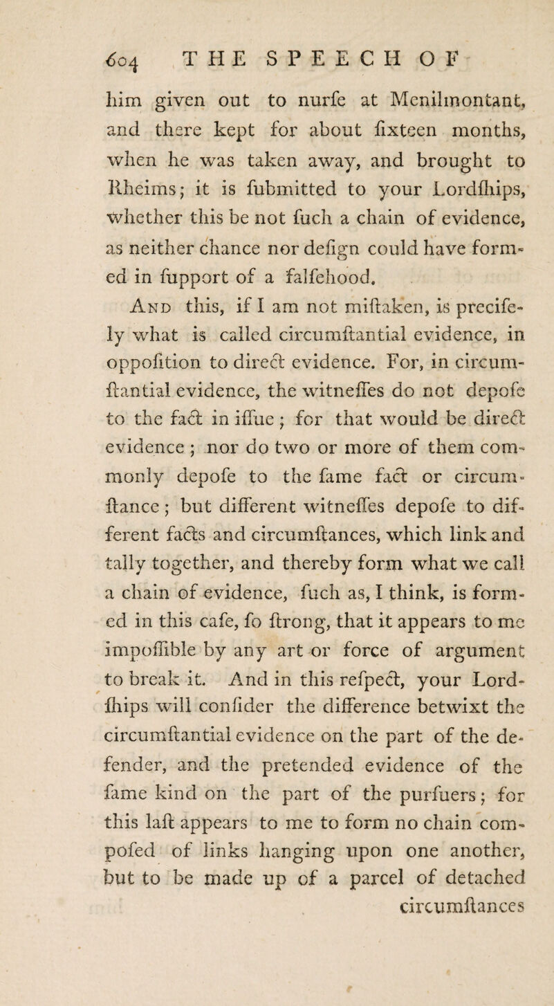 him given out to nurfe at Menihnontank and there kept for about fixteen months, when he was taken away, and brought to liheims; it is fubmitted to your Lordfhips, whether this be not fuch a chain of evidence, as neither chance nor deftgn could have form¬ ed in fupport of a falfehood. And this, if I am not miflaken, is precife- ly what is called circumftantial evidence, in oppofition to direct evidence. For, in circum¬ ftantial evidence, the witneffes do not depofe to the fact in iffue; for that would be direct evidence ; nor do two or more of them com¬ monly depofe to the fame fact or circum- fiance; but different witneffes depofe to dif¬ ferent facts and circumftances, which link and tally together, and thereby form what we call a chain of evidence, fuch as, I think, is form¬ ed in this cafe, fo flrong, that it appears to me impoffible by any art or force of argument to break it. And in this refpect, your Lord¬ fhips will confider the difference betwixt the circumftantial evidence on the part of the de¬ fender, and the pretended evidence of the fame kind on the part of the purfuers; for this laft appears to me to form no chain com¬ pote d of links hanging upon one another, but to be made up of a parcel of detached circumftances