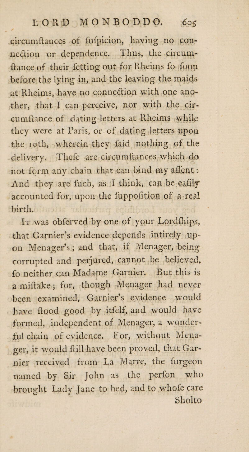 circumftances of fufpicion, having no con¬ nection or dependence. Thus, the circum- Rance of their fetting out for Rheims fo foon before the lying in, and the leaving the maids at Rheims, have no connection with one ano¬ ther, that I can perceive, nor with the cir- cumftance of dating letters at Rheims while they were at Paris, or of dating letters upon the 10th, wherein they faid nothing of the delivery. Thefe are circumftances which do not form any chain that can bind my a Rent: And they are fuch, as I think, can be eafliy accounted for, upon the fuppofition of a real birth. It was obferved by one of your Lordfhips, that Garnier’s evidence depends intirely up¬ on Menager’s ; and that, if Menager, being corrupted and perjured, cannot be believed, fo neither can Madame Gamier. But this is a mi flake ; for, though Menager had never been examined, Garnier’s evidence would have flood good by itfelf, and would have formed, independent of Menager, a wonder¬ ful chain of evidence. For, without Mena¬ ger, it would Rill have been proved, that Gar- nier received from La Marre, the furgeon named by Sir John as the perfon who brought Lady Jane to bed, and to whofe care Sholto