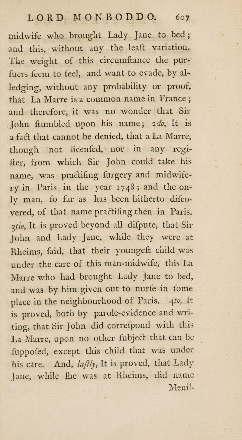 midwife who brought Lady Jane to bed; and this, without any the leafl variation. The weight of this circumftance the pur- fuers feem to feel, and want to evade, by al¬ ledging, without any probability or proof, that La Marre is a common name in France ; and therefore, it was no wonder that Sir John Rumbled upon his name; 2do. It is a fact that cannot be denied, that a La Marre, though not iicenfed, nor in any regi- fter, from which Sir John could take his name, was pradifmg furgery and midwife¬ ry in Paris in the year 1748 ; and the on¬ ly man, fo far as has been hitherto difco* vered, of that name pradiling then in Paris. 3tlo. It is proved beyond all difpute, that Sir John and Lady Jane, while they were at Rheims, faid, that their youngeft child was under the care of this man-midwife, this La Marre who had brought Lady Jane to bed, and was by him given out to nurfe in fome place in the neighbourhood of Paris. 4to, It is proved, both by parole-evidence and wri¬ ting, that Sir John did correfpond with this La Marre, upon no other fubjed that can be fuppofed, except this child that was under his care. And, laflly, It is proved, that Lady Jane, while Ihe was at Rheims, did name Menil-