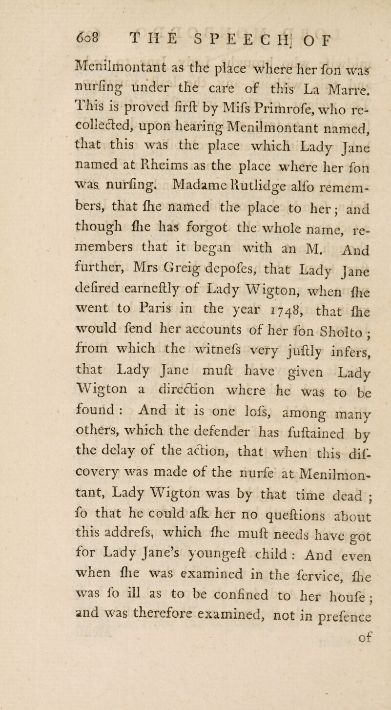 Menilmontant as the place where her fbn was Ending under the care of this La Marre. This is proved firft by Mifs Primrofe, who re- collected, upon hearing Menilmontant named, that this was the place which Lady Jane named at Rheims as the place where her fon was. nurfing. Madame Rutlidge alfo remem¬ bers, that flic named the place to her; and though flie has forgot the whole name, re¬ members that it began with an M. And further, Mrs Greig depofes, that Lady Jane defined earneflly of Lady Wigton, when fhe went to Paris in the year 1748, that fhe would fend her accounts of her fon Sholto ; from which the witnefs very juftly infers, that Lady Jane muft have given Lady Wigton a direction where he was to be found . And it is one lofs, among many others, which the defender has fuftained by the delay of the action, that when this dif- covery was made of the nurfe at Menilmon¬ tant, Lady Wigton was by that time dead ; fo that he could afk her no queftions about this addrefs, which fhe mu ft needs have got for Lady Jane’s youngeft child : And even when flie was examined in the fervice, fhe was fo ill as to be confined to her houfe ; and was therefore examined, not in prefence of