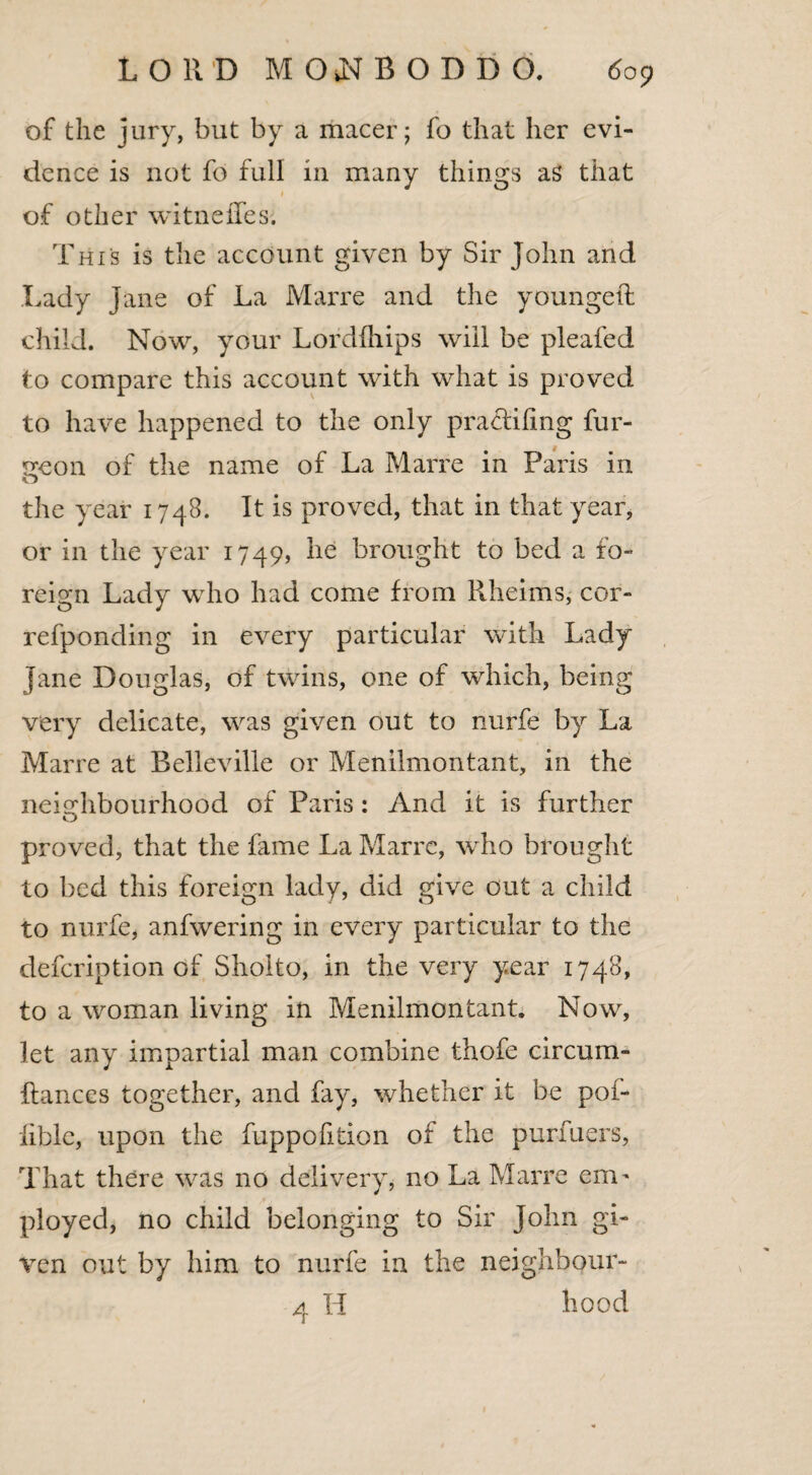 of the jury, but by a macer; fo that her evi¬ dence is not fo full in many things as that * of other witneffes. This is the account given by Sir John and Lady Jane of La Marre and the youngeft child. Now, your Lordfhips will be pleated to compare this account with what is proved to have happened to the only pra&ifing fur- geon of the name of La Marre in Paris in the year 1748. It is proved, that in that year, or in the year 1749, he brought to bed a fo¬ reign Lady who had come from Rheims, cor- refponding in every particular with Lady jane Douglas, of twins, one of which, being very delicate, was given out to nurfe by La Marre at Belleville or Menilmontant, in the neighbourhood of Paris: And it is further proved, that the fame La Marre, who brought to bed this foreign lady, did give out a child to nurfe, anfvvering in every particular to the defeription of Sholto, in the very year 1748, to a woman living in Menilmontant. Now, let any impartial man combine thofe circum- flances together, and fay, whether it be poi- lible, upon the fuppofition of the purfuers, That there was no delivery, no La Marre enn ployed, no child belonging to Sir John gi¬ ven out by him to nurfe in the neighbour- 4 H hood