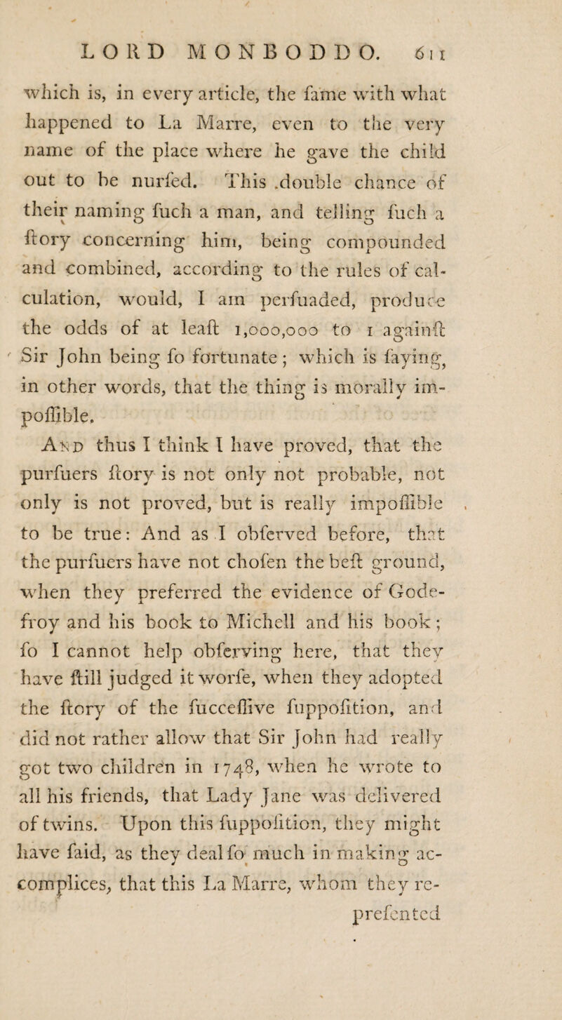 which is, in every article, the fame with what happened to La Marre, even to the very name of the place where he gave the child out to be nurfed. This .double chance of their naming fuch a man, and telling fuch a flory concerning him, being compounded and combined, according to the rules of cal¬ culation, would, I am perfuaded, produce the odds of at leaft 1,000,000 to 1 again(l Sir John being fo fortunate; which is faying, in other words, that the thing is morally im- poffible. Akd thus I think I have proved, that the purfuers Rory is not only not probable, not only is not proved, but is really impoffible to be true: And as I obferved before, that the purfuers have not chofen the beft ground, when they preferred the evidence of Gode- froy and his bock to Michell and his book; fo I cannot help obferving here, that they have Rill judged it worfe, when they adopted the Rory of the fucceffive fuppofition, and did not rather allow that Sir John had really got two children in 1748, when he wrote to all his friends, that Lady Jane was delivered of twins. Upon this fuppofition, they might have faid, as they dealfo much in making ac¬ complices, that this La Marre, whom they re- prefented