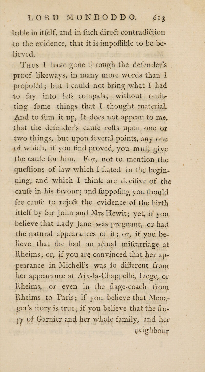 bable in itfelf, and in fucli direct contradiction to the evidence, that it is impoffible to be be¬ lieved. Thus I have gone through the defender’s proof likeways, in many more words than l propofed; but I could not bring what t had to fay into lefs compafs, without omitr ting fome things that I thought material. And to fum it up, It does not appear to me, that the defender’s caufe reRs upon one or two things, but upon feveral points, any onp of which, if you find proved, you mufi give the caufe for him. For, not to mention the quefiions of law which I Rated in the begin¬ ning, and which I think are decifive of the caufe in his favour; and fuppofing you fliouid fee caufe to rejed the evidence ©f the birth itfelf by Sir John and Mrs He wit; yet, if you believe that Lady Jane was pregnant, or had the natural appearances of it; or, if you be¬ lieve that ihe had an actual mifearriage at Rheiins; or, if you arp convinced that her ap¬ pearance in Michell’s was fo different from her appearance at Aix-la-Chappelle, Liege, or Rheims, or even in the ffage-coach from Rheiins to Paris; if you believe that Mena- gers Rory is true; if you believe tfiat the Ro- ry of Gamier and her whole family, and her neighbour