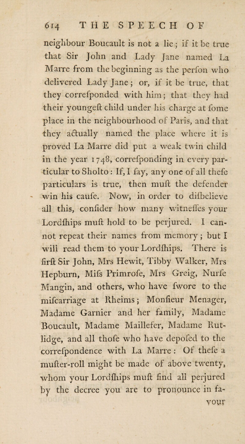 6i 4 THE SPEECH OF neighbour Boucault is not a lie; if it be true that Sir John and Lady Jane named La Marrc from the beginning as the perfon who delivered Lady Jane ; or, if it be true, that they correfponded with him; that they had their youngeft child under his charge at fome place in the neighbourhood of Paris, and that they adlually named the place where it is proved La Marre did put a weak twin child in the year 1748, correfponding in every par¬ ticular to Sholto : If, I fay, any one of all thefe particulars is true, then muft the defender win his caufe. Now, in order to difbelieve all this, confider how many witnc fifes your Lordfhips in lift hold to be perjured. I can¬ not repeat their names from memory; but I will read them to your Lordfhips. There is firftSir John, Mrs Hewit, Tibby Walker, Mrs Hepburn, Mifs Primrofe, Mrs Greig, Nurfe Mangin, and others, who have fwore to the mifcarriage at Rheims; Monfieur Menager, Madame Gamier and her family, Madame Boucault, Madame Maillefer, Madame Rut- lidge, and all thofe who have depofed to the correfpondence with La Marre : Of thefe a mufter-roll might be made of above twenty, whom your Lordfhips mu ft find all perjured by the decree you are to pronounce in fa¬ vour