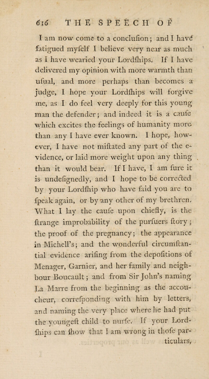 I am now come to a conclufion; and I have* fatigued myfelf I believe very near as much as I have wearied your Lordihips. If I have delivered my opinion with more warmth than ufual, and more perhaps than becomes a judge, I hope your Lordihips will forgive me, as I do feel very deeply for this young man the defender; and indeed it is a caufe which excites the feelings of humanity more than any I have ever known. I hope, how¬ ever, I have not miftated any part of the e~ vidence, or laid more weight upon any thing v than it would bear. If I have, I am hire it is undefignedly, and I hope to be corrected by your Lordiliip who have faid you are to fpeak again, or by any other of my brethren. What I lay the caufe upon chiefly, is the ftrange improbability of the purfuers ftory ; the proof of the pregnancy; the appearance in Michell’s; and the wonderful circumftan- tial evidence ariiing from the depofitions of Menager, Gamier, and her family and neigh¬ bour Boucault; and from Sir John's naming La Marre from the beginning as the accou¬ cheur, correfponding with him by letters, and naming the very place where he had put the younsreft child to nurfe. If your Lord- ihips can fliow that I am wrong in tliofe par¬ ticulars,