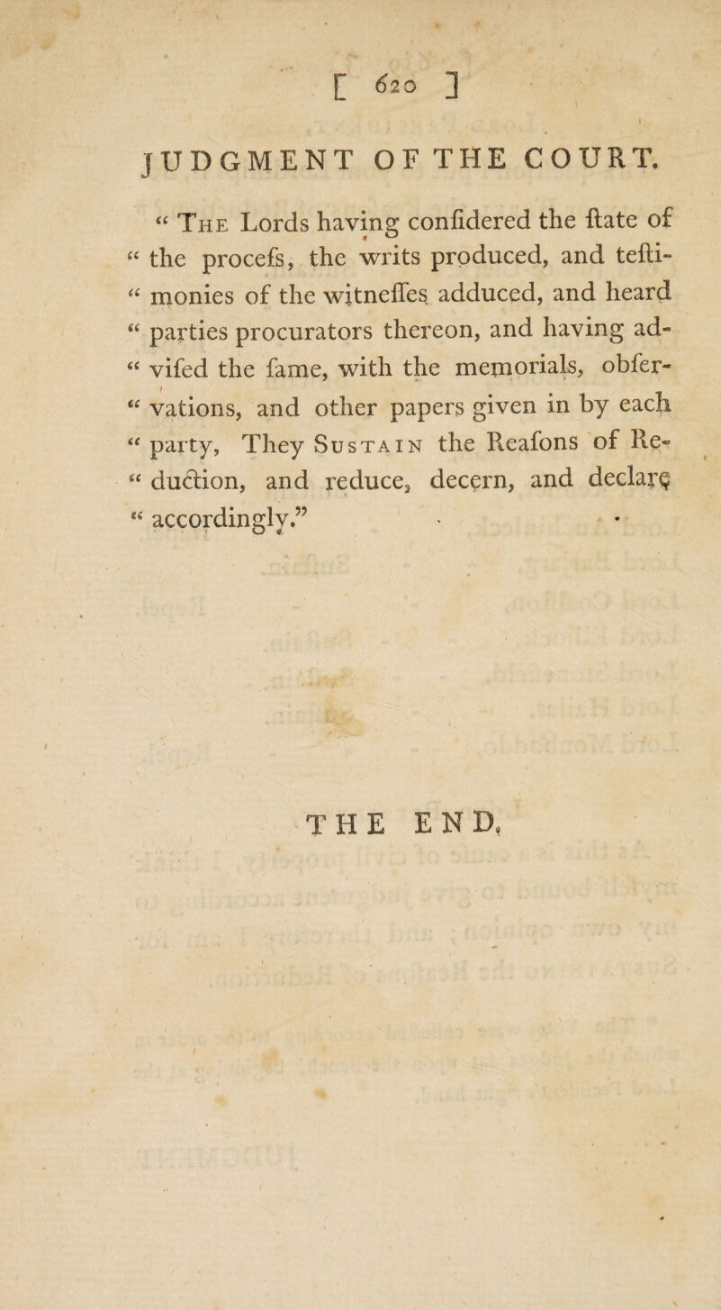 [ <?20 ] I JUDGMENT OF THE COURT. “ The Lords having confidered the Rate of “ the procefs, the writs produced, and tefti- a monies of the witnefles adduced, and heard “ parties procurators thereon, and having ad- « vifed the fame, with the memorials, obfer- “ vations, and other papers given in by each “ party, They Sustain the Reafons of Re« “ duction, and reduce3 decern, and declare accordingly THE END, \