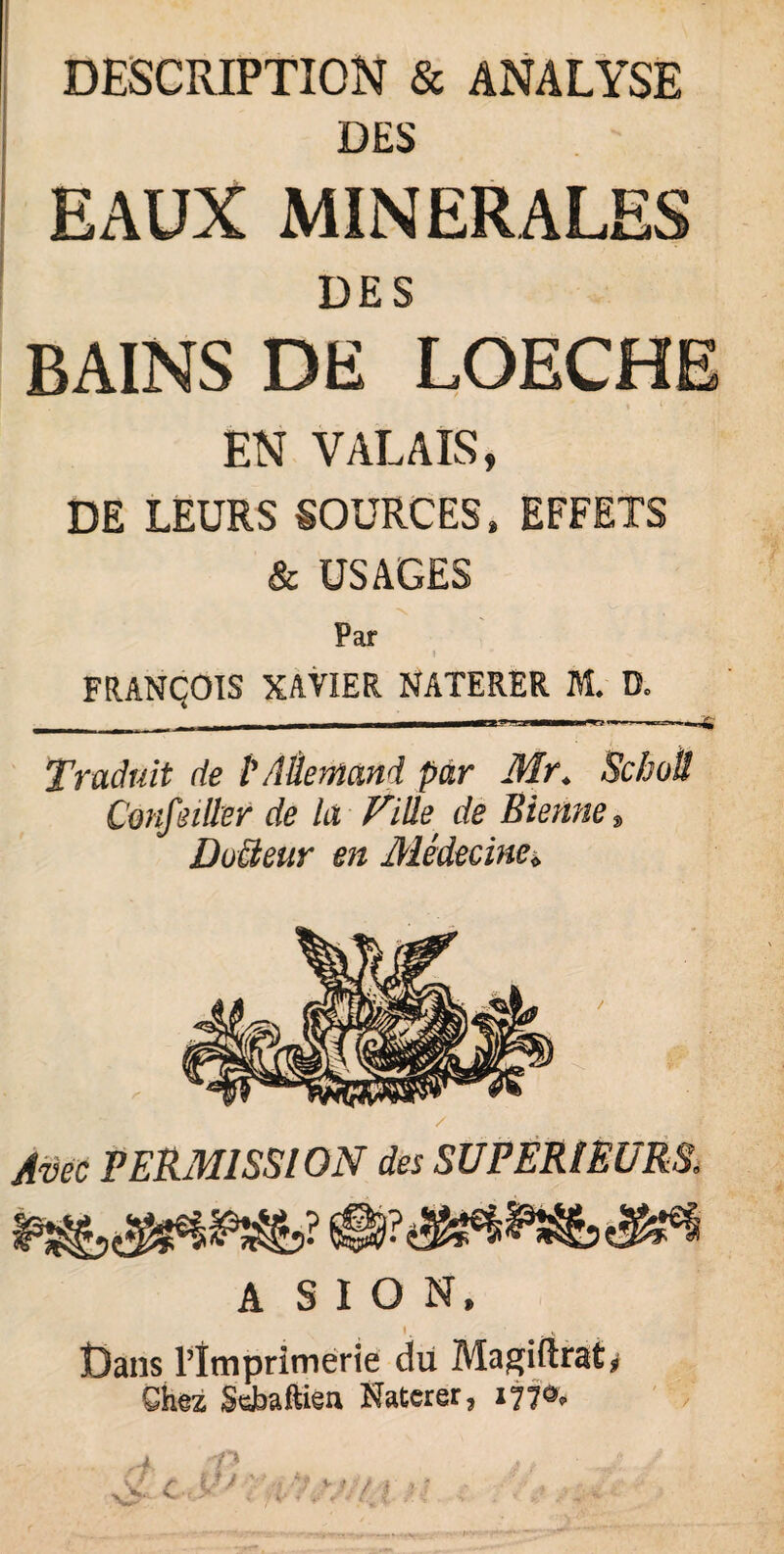 DESCRIPTION & ANALYSE DES EAUX MINERALES DES BAINS DE LOECHE EN VALAIS, DE LEURS SOURCES» EFFETS & USAGES Par FRANÇOIS XAVIER NATERER M. D. ---—— Traduit de P Allemand par Mr„ Scbotl Confeiller de là Fille\ de Sienne » Do&eur en Médecine* / Avec PERMISSION des SUPERIEURS. A S I O N, I . Dans l’imprimerie du Magiftrat^ Ghez SeJbaftien Naterer, 177^
