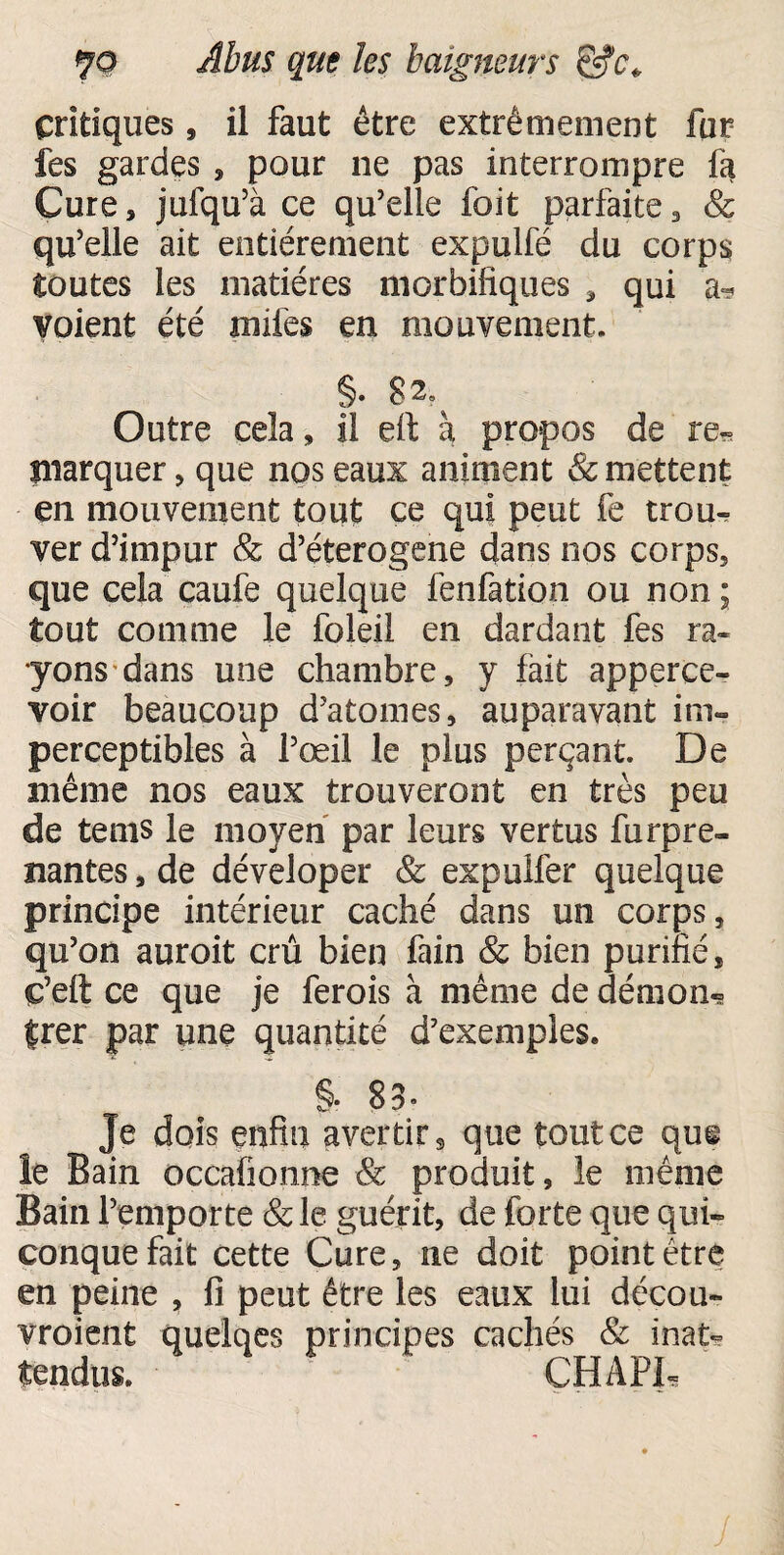 ÇO Abus que les baigneurs Critiques, il faut être extrêmement fur fes gardes , pour ne pas interrompre fa Cure, jufqu’à ce qu’elle foit parfaite3 & qu’elle ait entièrement expulfé du corps toutes les matières morbifiques , qui a? voient été miles en mouvement. §. g2% Outre cela, il eft à propos de re« marquer, que nos eaux animent & mettent en mouvement tout ce qui peut fe trou^ ver d’impur & d’éterogene dans nos corps, que cela caufe quelque fenfation ou non ; tout comme le foleil en dardant fes ra¬ yons dans une chambre, y fait apperce- voir beaucoup d’atomes, auparavant im¬ perceptibles à l’œil le plus perçant. De même nos eaux trouveront en très peu de tems le moyen par leurs vertus furpre- nantes, de déveloper & expulfer quelque principe intérieur caché dans un corps, qu’on auroit crû bien fain & bien purifié, ç’eft ce que je ferois à même de démon» trer par une quantité d’exemples. §. 83- Je dois enfin avertir 9 que tout ce qui le Bain occafionne & produit, le même Bain l’emporte &le guérit, de forte que qui» conque fait cette Cure, ne doit pointètre en peine , fi peut être les eaux lui décou¬ vraient quelqes principes cachés & inat¬ tendus. CHAPI,