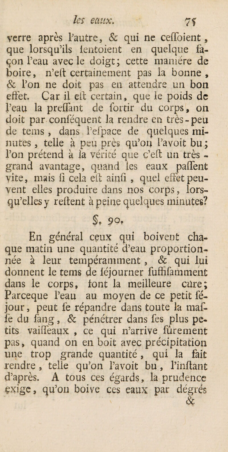 verre après l'autre, & qui ne ceffoient, que lorsqu'ils lèntoient en quelque fa¬ çon Peau avec le doigt; cette manière de boire, n’eit certainement pas la bonne, & l'on ne doit pas en attendre un bon effet. Car il eit certain, que le poids de Peau la prenant de fortir du corps, on doit par -conféquent la rendre en très-peu de teins , dans Pefpace de quelques mi¬ nutes , telle à peu près qu'on l'a voit bu ; l’on prétend à la vérité que c’eft un très - grand avantage, quand les eaux palfent vite, mais 11 cela eit ainfi , quel effet peu¬ vent elles produire dans nos corps, lors¬ qu'elles y relient à peine quelques minutes? §♦ 90, En général ceux qui boivent cha¬ que matin une quantité d'eau proportion¬ née à leur tempéramment, 8c qui lui donnent le tems de léjourner fuffifamment dans le corps, font la meilleure cure; Parceque Peau au moyen de ce petit fé- jour, peut le répandre dans toute la maf- fe du fang, & pénétrer dans fes plus pe¬ tits vaiffeaux , ce qui 11’arrive Purement pas, quand on en boit avec précipitation une trop grande quantité, qui la fait rendre , telle qu'on l’avoit bu, l’inftant d'après. A tous ces égards, la prudence exige, qu'on boive ces eaux par dégrés &