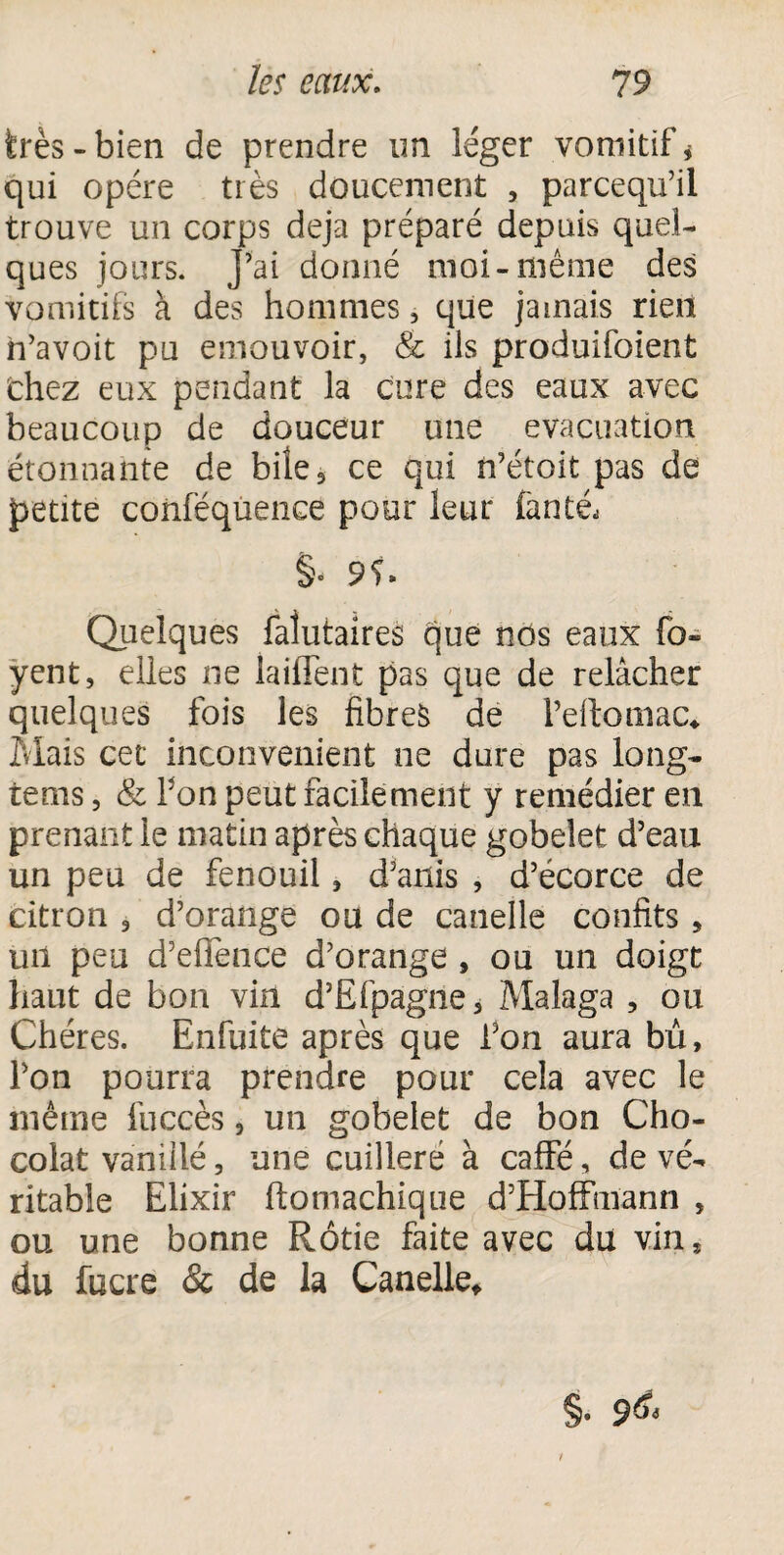 très-bien de prendre un léger vomitif * qui opère très doucement , parcequ’il trouve un corps déjà préparé depuis quel¬ ques jours. J’ai donné moi-même des vomitifs à des hommes, que jamais rien n’avoit pu émouvoir, & ils produifoient Chez eux pendant la cure des eaux avec beaucoup de douceur une évacuation étonnante de bile3 ce qui n’étoit pas de petite conféquence pour leur fan té- §- 9C Quelques falutaires que nos eaux fo- yent, elles ne laiflent pas que de relâcher quelques fois les fibres de Peftomac* Mais cet inconvénient ne dure pas long- rems, & Pon peut facilement y remédier en prenant le matin après chaque gobelet d’eau un peu de fenouil, d’anis , d’écorce de citron , d’orange ou de canelle confits 5 un peu d’eflènce d’orange , ou un doigt haut de bon vin d’Efpagne, Malaga , ou Chères. Enfuite après que Pon aura bû, Pon pourra prendre pour cela avec le même fuccès, un gobelet de bon Cho¬ colat vanillé, une cuilleré à caffé, de vé¬ ritable Elixir ftomachique d’Hoffmann , ou une bonne Rôtie faite avec du vin* du fucre & de la Canelle* §. 9^
