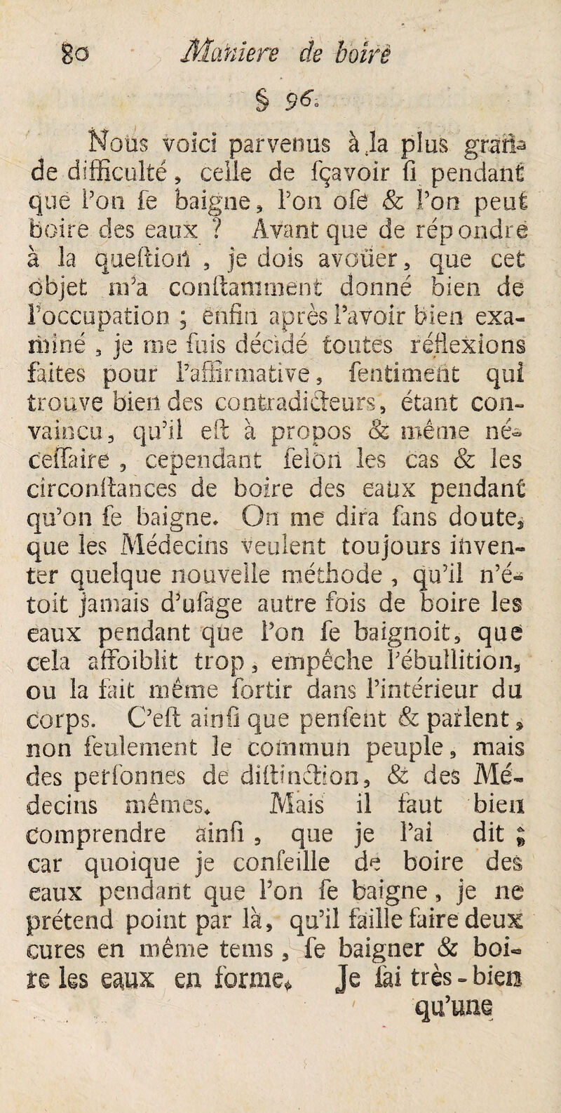 § Noos voici parvenus à la plus gràfàa de difficulté 3 celle de fçavoir fi pendant que Pou fe baigne, Pon ofe & l’on peut boire des eaux ? Avant que de répondre à la quefiioii 3 je dois avouer 3 que cet objet m'a conftamoient donné bien de l'occupation ; enfin après Pavoir bien exa- riiiné 3 je me fuis décidé toutes réflexions frites pour Paffîmiative 3 fentimeüt qui trouve bien des contradicteurs, étant con¬ vaincu 3 qu'il efi; à propos & même né- ceflaire 3 cependant félon les cas & les circonitanees de boire des eaüx pendant qu'on fe baigne* On me dira fans doute* que les Médecins veulent toujours inven¬ ter quelque nouvelle méthode , qu’il n’é» toit jamais d’ufage autre fois de boire les eaux pendant que Pon fe baignoit, que cela affoiblit trop 3 empêche Pébullition* ou la fait même fortir dans l’intérieur du corps. C’eft ainfi que penfent & parlent * non feulement le commun peuple, mais des per ion nés de diibnêbon, & des Mé¬ decins mêmes* Mais il faut bien Comprendre ainfi 3 que je Pai dit ; car quoique je confeille de boire des eaux pendant que Pon fe baigne, je ne prétend point par là5 qu’il faille faire deux cures en même te ms * fe baigner & boi¬ re les wx en forme» Je fai très - bien qu’une