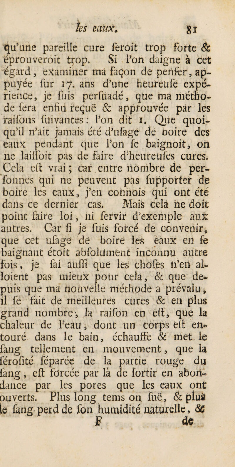 % * ... . les cauiï. §î qu’une pareille cure ferait trop forte & éprouverait trop. Si l’on daigne à cet égard, examiner ma façon de penfer, ap¬ puyée far 17. ans d’une heureufe expé¬ rience, je fuis perfuadé, que ma métho¬ de fera enfin reçue & approuvée par les raifons fuivantes : l’on dit i* Que quoi¬ qu’il n’ait jamais été d’ufage de boire des eaux pendant que l’on fe baignoit, on ne laiiToit pas de faire d’heureüfes cures. Cela eft vrai ; car entre nombre de per- fonnes qui ne peuvent pas iupporter de boire les eaux, j’en cofmois qui ont été dans ce dernier cas. Mais cela ne doit point faire loi, ni fervir d’exemple aux autres. Car fi je fuis forcé de convenir,, que cet ufage de boire les eaux en fe baignant étoit abfoîiimènt inconnu autre fois, je fai auffi que les choies n’en al» loient pas mieux pour cela. & que de¬ puis que ma nouvelle méthode a prévalu» il fe fait de meilleures cures & en plus grand nombre-, la raifon en eft, que la chaleur de l’eau, dont un corps élt en¬ touré dans le bain, échauffe & met le fang tellement en mouvement, que la férofité féparée de la partie rouge du fang, eft forcée par là de fortir en abon¬ dance par les pores que les eaux ont ouverts. Plus long teins on fuë, & plus le fang perd de fon humidité naturelle, 8c F de