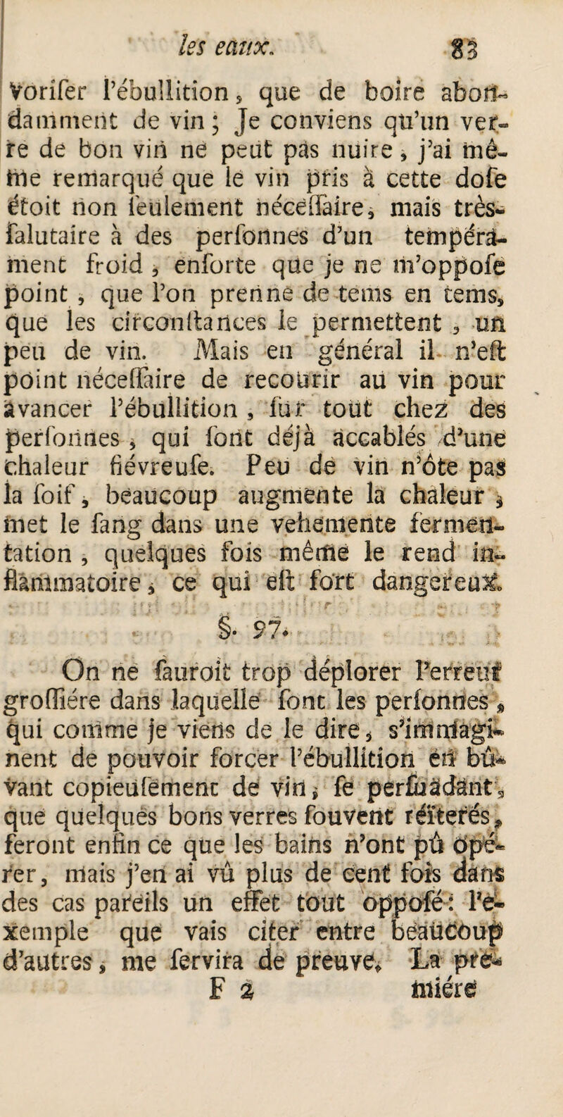 Vorifer l’ébullition , que de boire aboli- damment de vin; Je conviens qti’un ver¬ re de bon vin ne peut pas nuire, j’ai mê¬ me remarqué que le vin pris à cette dofe étoit non feulement néceflaîre, niais très* falutaire à des perfonnes d’un tempéra¬ ment froid , enforte que je ne m’oppofe point , que l’on prenne de tenus en tems, que les circonltances le permettent , un peu de vin. Mais en général il n’eft point néceffaire de recourir au vin pour avancer l’ébullition , lut tout chez des perfonnes, qui font déjà accablés d’une chaleur fiévreufe. Peu de vin n’ôte pas la foif, beaucoup augmente la chaleur * inet le fang dans une vehemente fermen¬ tation , quelques fois même le rend in¬ flammatoire j ce qui eft fort dangereux §. 97* On ne fauroit trop déplorer Perreuf grofîiére dans laquelle font les perfonnes » qui conime je viens de le dire, s’imnlagi* nent de pouvoir forcer l’ébullition éti biï* vant copieiifemenc de vin* fe per£uâdàntg que quelques bons verres fouvent réïtefés * feront enfin ce que les bains n’ont pû ôpé- fer, niais j’en ai vû plus de cent fois dans des cas pafeils un effet tout oppofé : l*è- xemple que vais citer entre beaucoup d’autres, me fervira de preuve La pre^ F % üiiére