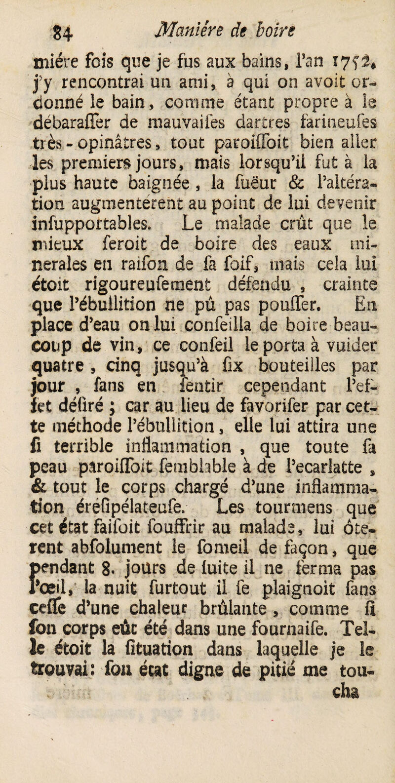 miére fois que je fus aux bains, Tan I7fâ* j’y rencontrai un ami, a qui on avoit or¬ donné le bain, comme étant propre à le débaraffer de mauvaifes dartres farineufes très - opinâ.tres, tout paroiffoit bien aller les premiers jours, mais lorsqu’il fut à la plus haute baignée , la fuëur & l’altéra¬ tion augmentèrent au point de lui de venir Le malade crût que le mieux feroit de boire des eaux mi¬ nérales en raifon de fa foif, mais cela lui étoit rigoureufement défendu , crainte que l’ébullition ne pû pas pouffer. En place d’eau on lui confeilia de boire beau¬ coup de vin, ce confeil le porta à vuider quatre , cinq jusqu’à fix bouteilles par jour , fans en lentir cependant l’ef¬ fet déûré ; car au lieu de favorifer par cet¬ te méthode l’ébullition, elle lui attira une fi terrible inflammation , que toute fa peau paroiffoit fembhble à de Pecarlatte , & tout le corps chargé d’une inflamma¬ tion érefipélateufe. Les tourmens que cet état failûit fouffrir au malade, lui ôtè¬ rent abfolument le fomeil de façon, que !>endant 8* jours de fuite il ne ferma pas ’œil, la nuit furtout il fe plaignait fans ceffe d’une chaleur brûlante, comme fi fon corps eût été dans une fournaife. Tel¬ le étoit la fituation dans laquelle je le trouvai : fon état digne de pitié me tou¬ cha
