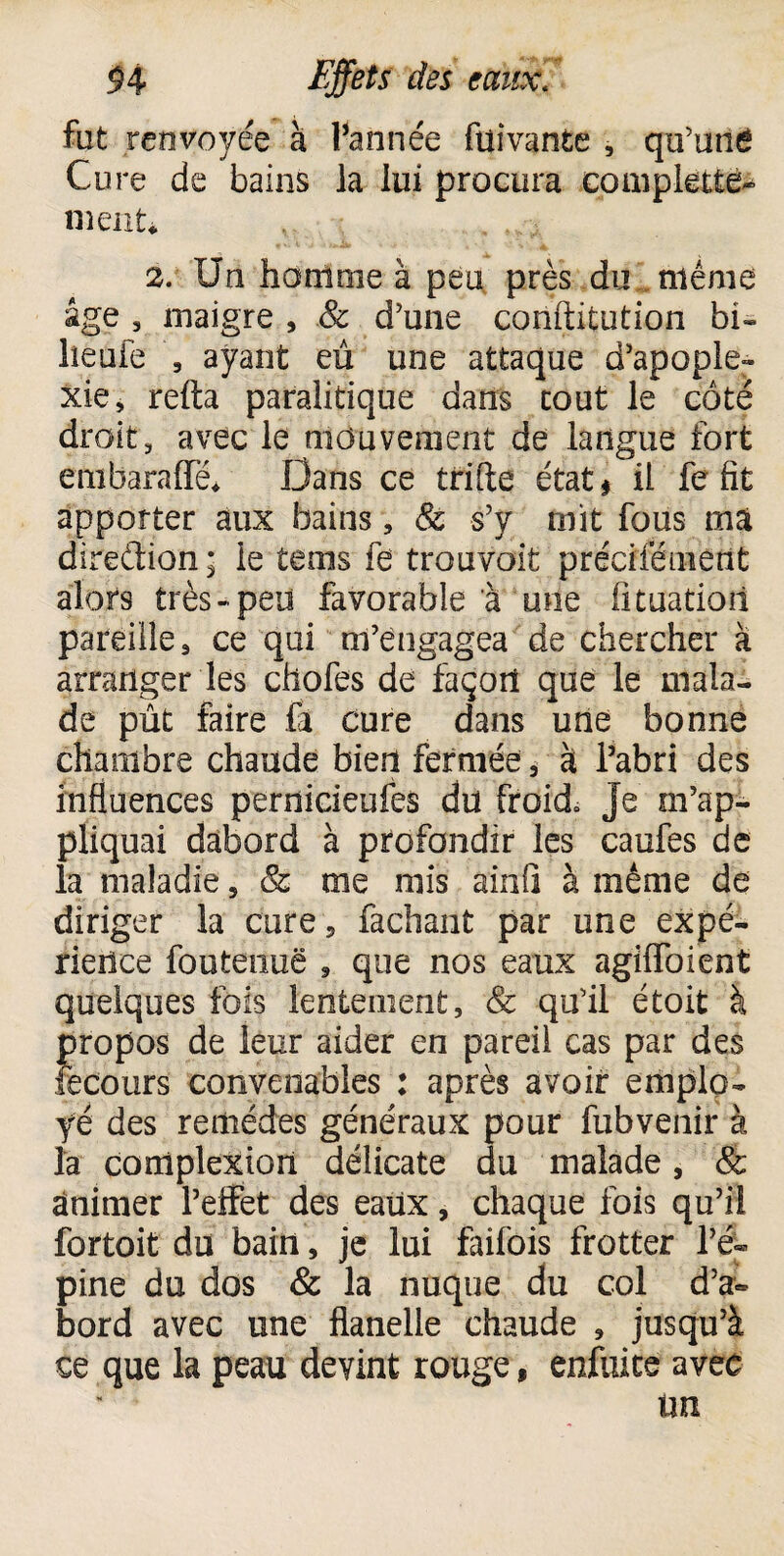 fut renvoyée à 1-année ftiivante , qu’unê Cure de bains la lui procura complette- nient* , , ,,. 2. Un homme à peu près du même âge , maigre , & d’une conftitution bi» lîeuFe , ayant eu une attaque d’apople¬ xie, refta paralitique dans coût le côté droit, avec le mouvement de langue fort etabaraffé* Dans ce trille état ^ il fe fit apporter aux bains, & s’y mit fous mai direction* ie teins fe trouvoit préciféuient alors très «peu favorable à une fituatioii pareille, ce qui m’engagea de chercher à arranger les chofes de façon que le mala¬ de pût faire fa cure dans une bonne chambre chaude bien fermée, à l’abri des influences pernicieufes du froid» Je m’ap¬ pliquai dàbord à profondir les caufes de la maladie, & me mis ainfi à même de diriger la cure, fachant par une expé¬ rience foutenuë , que nos eaux agifToient quelques fois lentement, & qu’il étoit à Jiropos de leur aider en pareil cas par des ëcours convenables : après avoir emplo¬ yé des remèdes généraux pour fubvenir à la complexion délicate du malade, & Animer l’effet des eaux, chaque fois qu’il fortoit du bain, je lui faifois frotter l’é¬ pine du dos & la nuque du col d’a~ bord avec une flanelle chaude , jusqu’à ce que la peau devint rouge, enfuice avec