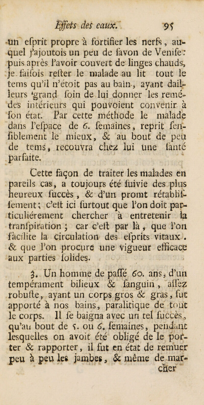 -Un efprit propre à fortifier les nerfs, au¬ quel j’ajoutois un peu de favon de Venife : puis après l’avoir couvert de linges chauds, je.faifois relier le malade au lit tout le tems qu’il n’étoit pas au bain-, ayant dail¬ leurs ‘grand foin de lui donner les remè¬ des intérieurs qui pou voient convenir à fon état. Par cette méthode le malade dans l’efpace de 6. femaines, reprit fen- fîblement le mieux, & au bout de peu de tems, recouvra chez lui üne faute parfaite. Cette façon de traiter les malades en pareils cas, a toujours été fuivie des plus heureux liiccès, & d’ün promt rétablit fement; c’elt ici furtout que l’on doit par¬ ticuliérement chercher à entretenir la tranfpiration ; car c’eit par là * que l’on facilite la circulation des efprits vitaux * & que l’on procure une vigueur efficace aux parties folides. 3. Un homme de pafie 6o. ans, d’un tempérament bilieux & fanguin, allez robufle, ayant un corps gros & gras, fut apporté à nos bains, paralitique de tout le corps, 11 fe baigna avec un tel fuccès, qu’au bout de î. ou 6. femaines, pendant lesquelles on avoit été obligé de le por¬ ter & rapporter, il fut en état de remuer peu à peu les jambes, & même de mar-