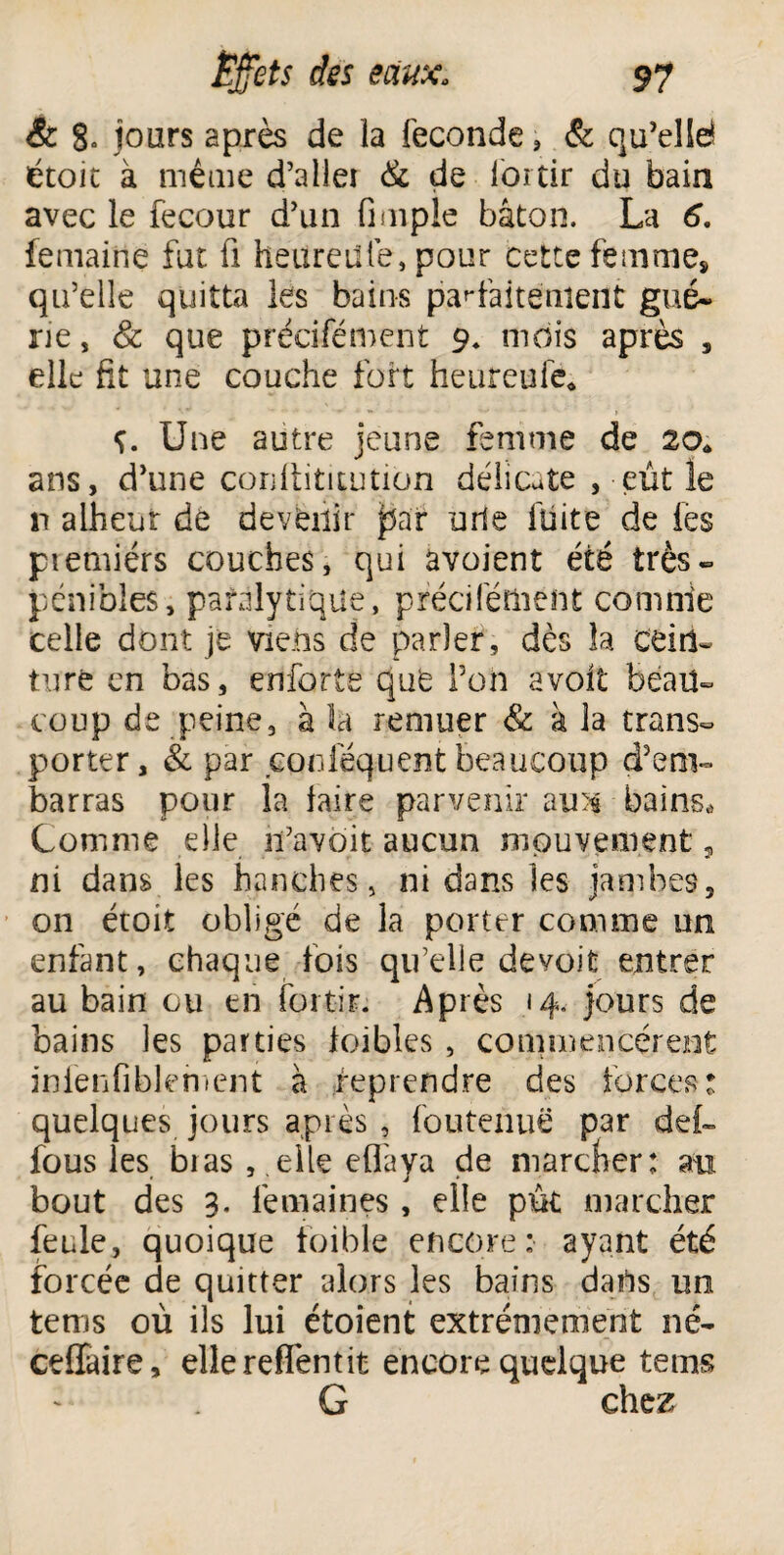 & 8- jours après de la fécondé , & qu’elld étoit à même d’aller & de loi tir du bain avec le fecour d’un fimple bâton. La 6. femaine fut fi heureütè, pour cette femme, qu’elle quitta les bains parfaitement gué* ne, & que précifément 9. mois après s elle fit une couche fort heureufe* ç. Une autre jeune femme de 20* ans, d’une conllititution délicate ,-eut le n alheur de devenir par urie fuite de les premiérs couches, qui avoient été très* pénibles, paralytique, précifément comnie celle dont je viens de parler , dès la cein¬ turé en bas, enforte que Poil avolt beau¬ coup de peine, à la remuer & à la trans¬ porter, & par conlequent beaucoup d’em¬ barras pour la faire parvenir au)$ bains* Comnie elle ifavoit aucun mouvement, ni dans les hanches, ni dans les jambes, on étoit obligé de la porter comme un enfant, chaque fois qu’elle devoit entrer au bain ou en foi tir. Après 14, jours de bains les parties foibles , commencèrent inienfiblement à reprendre des forces: quelques jours après , foutenuë par def- fous les bias ,.elle eflaya de marcher: an bout des 3. femaines, elle put marcher feule, quoique toible encore: ayant été forcée de quitter alors les bains dans un tems où ils lui étoient extrêmement né* ceffaire, elle reflentit encore quelque tems G chez