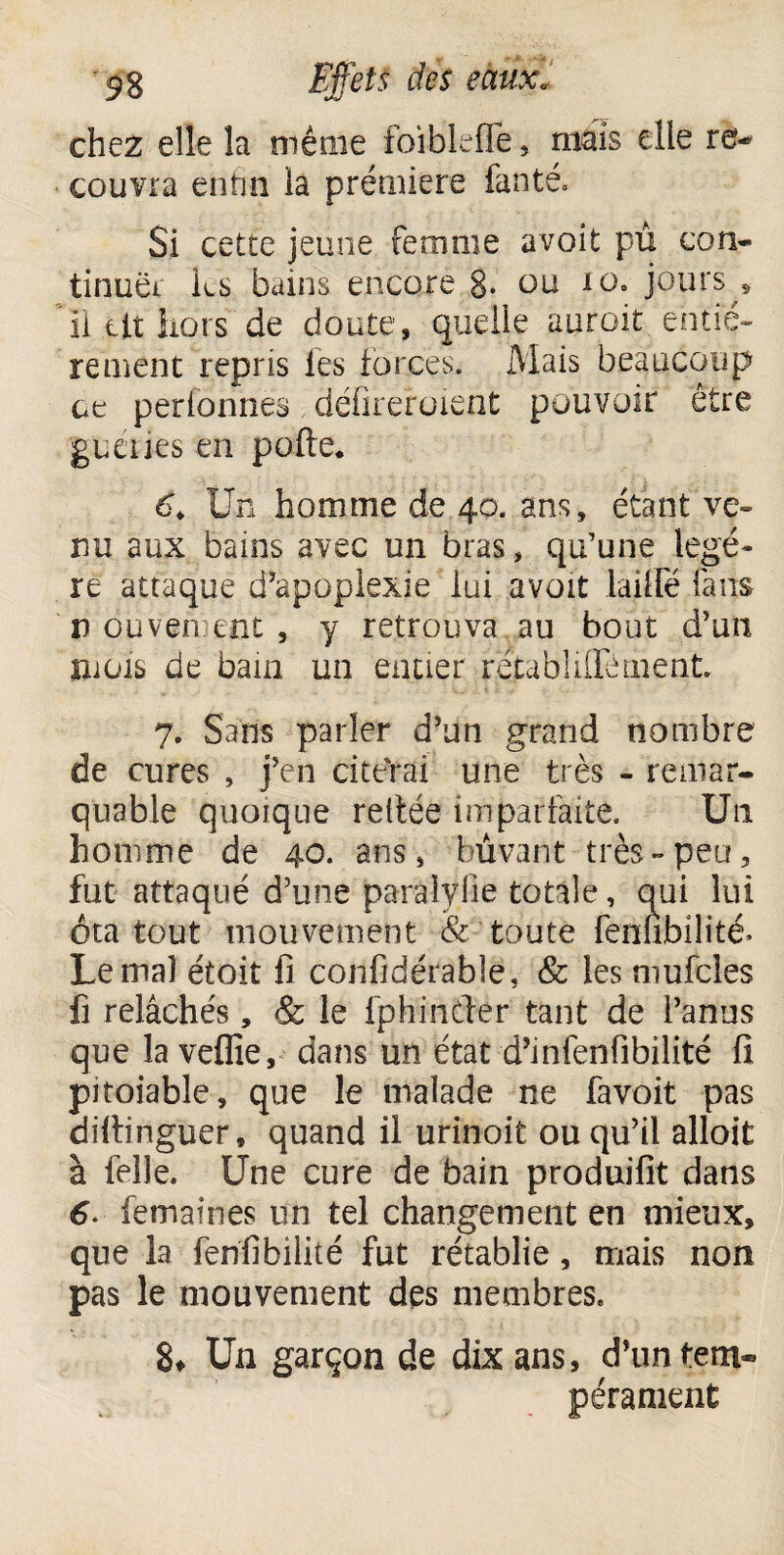 chez elle la même foiblefle, mais elle re¬ couvra enfin la première fanté. Si cette jeune femme avoit pu con¬ tinuel k$ bains encore §• ou 10. jours s il tit hors de doute, quelle auroit entiè¬ rement repris les forces. Mais beaucoup ce perfbnnes défileraient pouvoir être guéries en polie. 6, Un homme de 40. ans, étant ve¬ nu aux bains avec un bras, qu’une légè¬ re attaque d’apoplexie lui avoit lailfé fans n duven tnt , y retrouva au bout d’un mois de bain un entier retabliffément 7. Sans parler d’un grand nombre de cures , j’en citerai une très - remar¬ quable quoique reliée imparfaite. Un homme de 40. ans, buvant très-peu, fut attaqué d’une paralylie totale, qui lui ôta tout mouvement & toute ferièbilité- Le mal étoit fi confidérable, & les mufcles fi relâchés, & le fphinftér tant de l’anus que la vefiîe, dans un état d’infenfibilité fi pitoiable, que le malade ne favoit pas dillinguer, quand il urinoit ou qu’il alloit à felle. Une cure de bain produifit dans 6. femaines un tel changement en mieux, que la fenfibilité fut rétablie, mais non pas le mouvement des membres. 8* Un garçon de dix ans, d’un tem- pérament