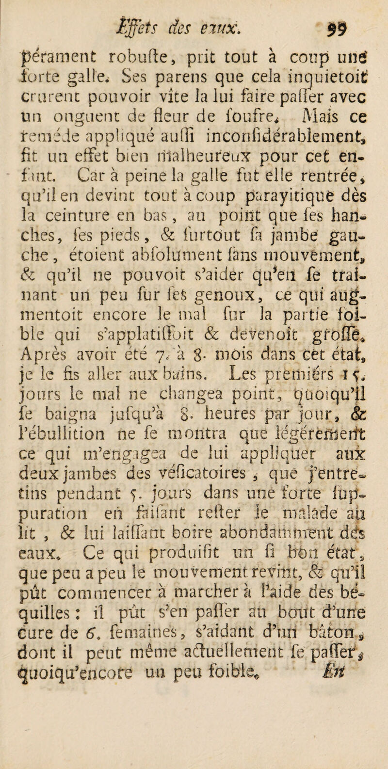 pérament robufte, prit tout à coup une' forte galle. Ses pareils que cela inquietoitf crurent pouvoir vite la lui faire palier avec un onguent de fleur de foufre. Mais ce remède appliqué auflî inconfidérablement, fit un effet bien malheureux pour cet en¬ fant. Car à peine la galle fut elle rentrée, qu’il en devint tout à coup parayitique dès la ceinture en bas, au point que les han¬ ches, fes pieds, & furtdut fa jambe gau¬ che , étoient abfolüment fans mouvement, & qu’il ne pouvoir s’aider qffen fe traî¬ nant un peu fur feS genoux, ce qui aug¬ mentait encore le mal fur la partie foi- ble qui s’applatiflfoit & devenoit gfbflë* Après avoir été 7/à 8* mois dans cèt étaf, je le fis aller aux bains. Les premiérs 1 jours le mal ne changea point, quoiqu’il fe baigna jufqu’à 8- heures par jour, & l’ébullition ne fe montra que légérerîierit ce qui m’engagea de lui appliquer aux deux jambes des véficatoires , que j’entre¬ tins pendant 5. jours dans une forte füp- puration en faifànt refter le malade au lit , & lui laiffant boire abondamment dés eaux. Ce qui produifit un fi bon état, que peu a peu le mouvement revint, & qu’il pût commencer à marchera l’aide des bé¬ quilles : il pût s?en palier au bout d’une Cure de 6â fe ma in es, s’aidant d’un bâton, dont il peut même actuellement fe paffef, quoiqu’encofe un peu foible* Êft