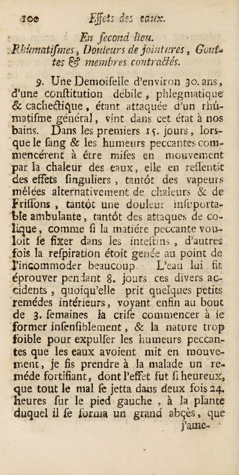 En fécond lieu. .llhümatifmes % Douleurs de jointures , Gkrf- tel & imembres contractés. 9. UneDemoifelle d’environ 30»ans, d’une conftitution débile , phlegmatique & cacheélique, étant attaquée d’un rhü- matifme général, vint dans cet état à nos bains. Dans les premiers iç. jours, lors» que le fang & les humeurs peccantes com¬ mencèrent à être rriifes en mouvement par la chaleur des eaux, elle en reffenfcit des effets finguiiers , tantôt des vapeurs mêlées alternativement de chaleurs & de F niions , tantôt une douleur ni(u porta¬ ble ambulante, tantôt des attaques de co¬ lique, comme fi la matière peccante vou- loit fe fixer dans les inteftins , d’autres fois la refpiration étoit genée au point de l’incommoder beaucoup L’eau lui fit éprouver pendant 8* jours ces divers ac¬ cidents 5 quoiqu’elle prit quelques petits remèdes intérieurs, voyant enfin au bout de 3. femaines ia crife commencer à fe former infenfiblement, & la nature trop foible pour expulfer les humeurs peccan¬ tes que ies eaux avoient mit en mouve¬ ment, je fis prendre à la malade un re¬ mède fortifiant, dont l’effet fut fi heureux, que tout le mal fe jetta dans deux fois 24, heures fur le pied gauche , à la plante duquel il fe forma mi grand ahçès, que j’ame*»