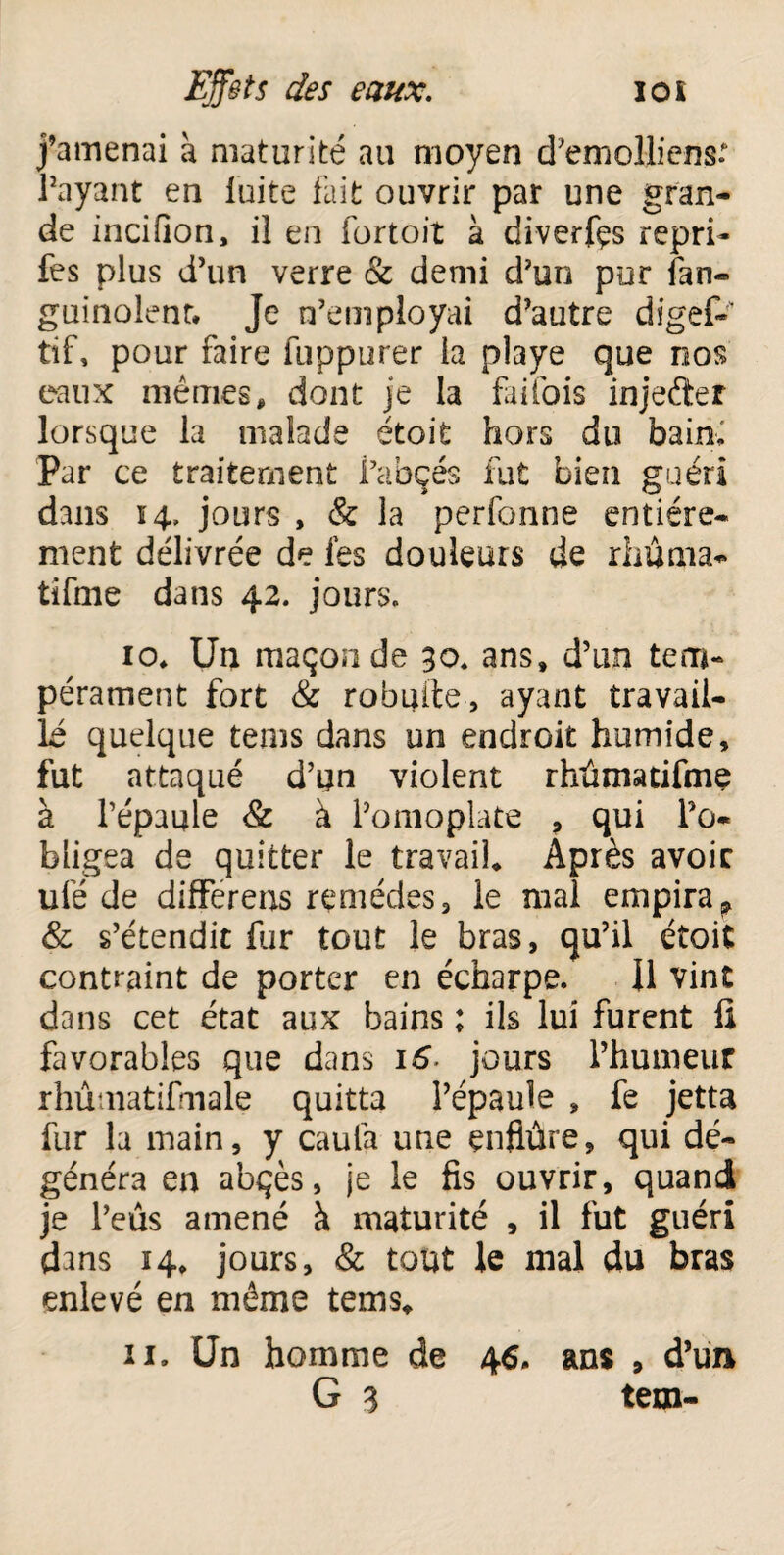 j’amenai à maturité au moyen d’emolliens* Payant en fuite fait ouvrir par une gran¬ de incifion, il en iortoit à diverfçs repri- fes plus d’un verre & demi d’un pur fan- guinolent. Je n’employai d’autre digef-' tif, pour faire fuppurer la playe que nos eaux mêmes, dont je la fai foi s injefter lorsque la malade étoit hors du baioi Par ce traitement Pabçés fut bien guéri dans 14, jours , & la perfonne entière¬ ment délivrée de fes douleurs de riiuma- tifme dans 42. jours. 10» Un maçon de 30. ans» d’un tem¬ pérament fort & robuite, ayant travail¬ lé quelque tems dans un endroit humide, fut attaqué d’un violent rhûmacifme à l’épaule 8c à l’omoplate , qui l’o¬ bligea de quitter le travail* Après avoir ulë de differeus remèdes, le mal empiraf & s’étendit Par tout le bras, qu’il étoit contraint de porter en écharpe. Il vint dans cet état aux bains ; ils lui furent fi favorables que dans 16 jours l’humeur rhûmatifmale quitta l’épaule » fe jetta fur la main, y caula une enflure, qui dé¬ généra en abçès, je le fis ouvrir, quand je l’eûs amené à maturité , il fut guéri dans 14* jours, 8c tout le mal du bras enlevé en même tems* 11. Un homme de 46. ans , d’un G 3 tem-