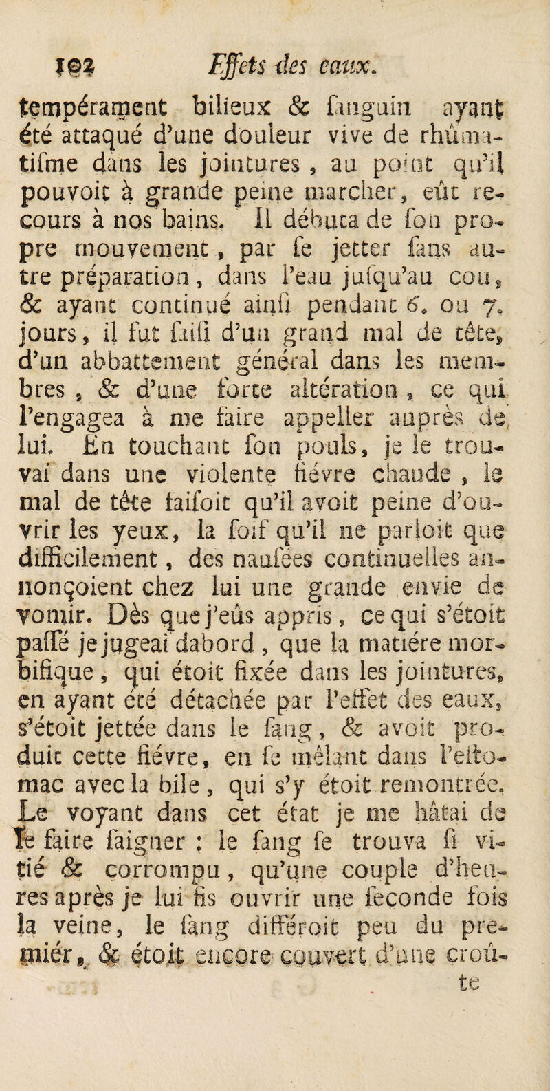 tempérament bilieux & ùnguin ayant été attaqué d'une douleur vive de rhûma- tifme dans les jointures , au point qu'il pouvoit à grande peine marcher, eût re¬ cours à nos bains. Il débuta de fou pro¬ pre mouvement, par le jetter fans au¬ tre préparation’, dans l’eau jufqu’au cou, & ayant continué ainfi pendant 6, ou 7, jours, il fut fiiil d’un grand mai de tête, d’un abbattement général dans les mem¬ bres 9 & d’une forte altération , ce qui l’engagea à me faire appelLer auprès de lui. En. touchant fon pouls, je le trou¬ vai dans une violente fièvre chaude , le mal de tête faifoit qu’il a voit peine d’ou¬ vrir les yeux, la foif qu’il ne parioit que difficilement, des naufées continuelles an¬ nonçaient chez lui une grande envie de vomir. Dès que j’eus appris, ce qui s’étoit paffé je jugeai, dabord , que la matière mor¬ bifique , qui étoit fixée dans les jointures, en ayant été détachée par l’effet des eaux, s’étoit jettée dans le fang, & avoit pro¬ duit cette fièvre, en fe mêlant dans l’elto- mac avec la bile, qui s’y étoit remontrée. Le voyant dans cet état je me hâtai de le faire faigner : le fang fe trouva fi vi- tié & corrompu , qu’une couple d’heu¬ res après je lui fis ouvrir une fécondé fois la veine, le fang différait peu du pre¬ mier & étoit encore couvert d’une croû¬ te