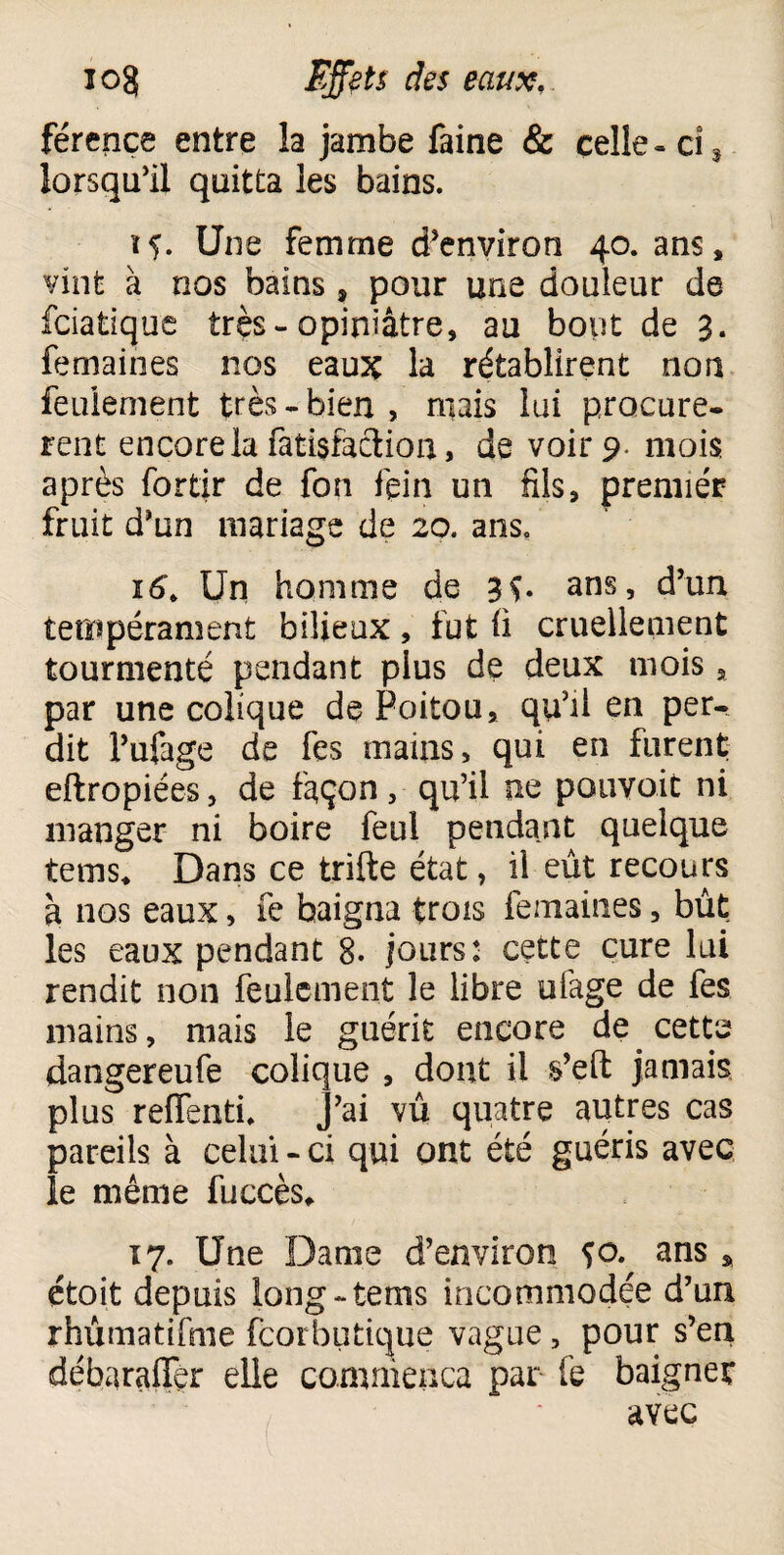 férence entre la jambe faine & celle-ci% lorsqu'il quitta les bains. if. Une femme d'environ 40. ans, vint à nos bains, pour une douleur de fciatique très- opiniâtre, au bout de 3. femaines nos eaux la rétablirent non feulement très-bien, mais lui procurè¬ rent encore la fatisfaction, de voir 9- mois après fortir de fon fein un fils, premier fruit d'un mariage de 20. ans. 16. Un homme de 3$. ans, d’un tempérament bilieux, fut ü cruellement tourmenté pendant plus de deux mois s par une colique de Poitou, qu'il en per¬ dit l’ufage de fes mains, qui en furent eftropiées, de façon, qu'il ne pouvoir ni manger ni boire feul pendant quelque tems* Dans ce trifte état, il eût recours à nos eaux, fe baigna trois femaines, bût. les eaux pendant 8. jours: cette cure lui rendit non feulement le libre ufage de fes mains, mais le guérit encore de. cette dangereufe colique , dont il s’eft jamais plus reffentù j’ai vû quatre autres cas pareils à celui - ci qui ont été guéris avec le même fuccès* 17. Une Darne d’environ ço. ans * ctoit depuis long-tems incommodée d’un rhûmatifme fcorbutique vague, pour s’en débaraffer elle commença par fe baigner avec