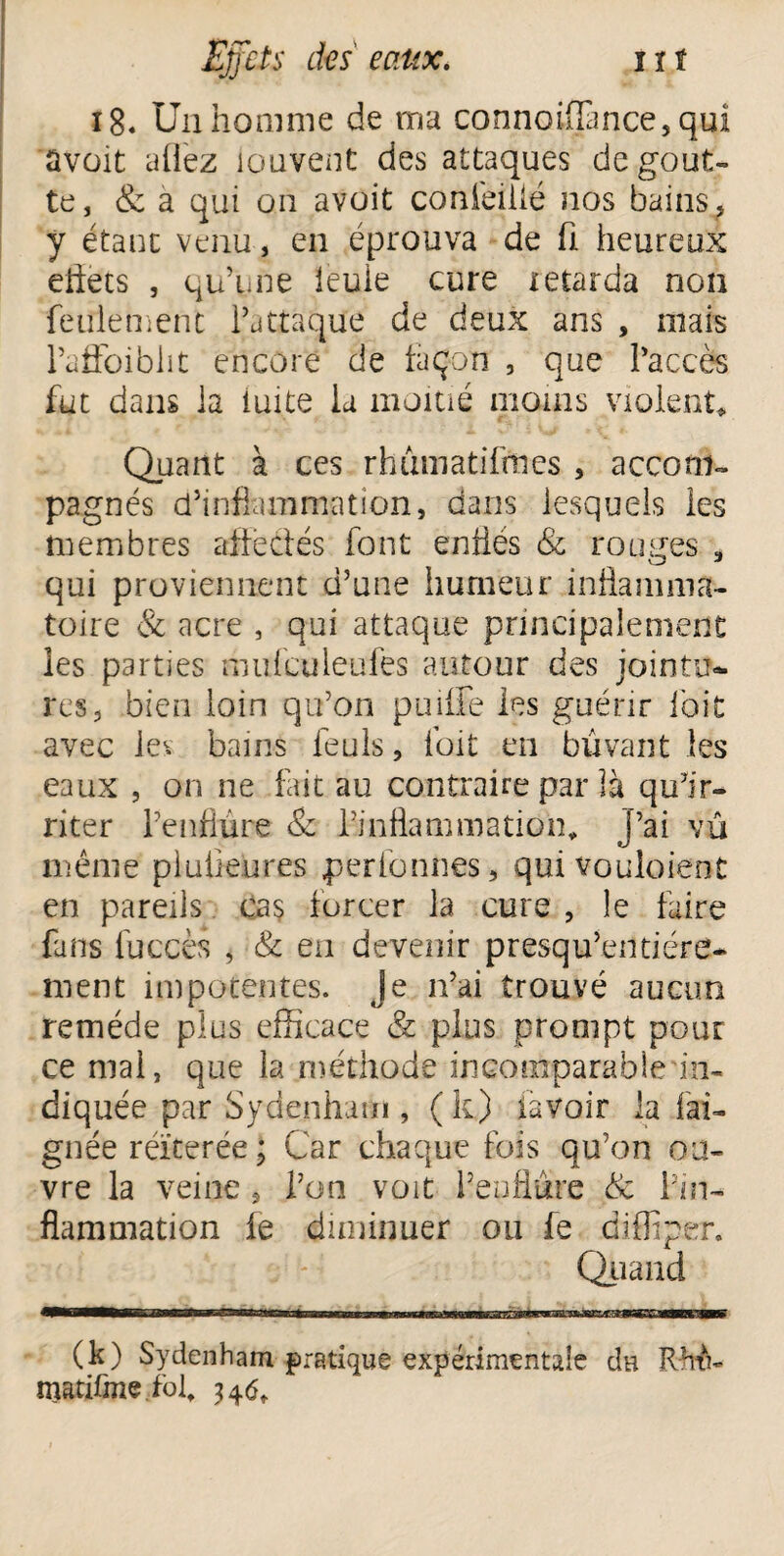 i8« Un homme de ma connoiffance, qui avait aüez iouvent des attaques dégout¬ té, & a qui on avoit conieilié nos bains, y étant venu, en éprouva de fi heureux eftets , qu’une leuie cure retarda non feulement l’attaque de deux ans , mais l’afloibht encore de façon , que l’accès fut dans la iuite la moitié moins violent* Quant à ces rhûmatifmes , accom¬ pagnés d’inflammation, dans lesquels les membres affectés font enflés & rouges a qui proviennent d’une humeur inflamma¬ toire & acre , qui attaque principalement les parties mufculeufes autour des jointu¬ res, bien loin qu’on puiffe les guérir i'oït avec les bains feuls, l'oit en buvant les eaux , on ne fait au contraire par là qu’ir¬ riter l’enflure & l’inflammation* J’ai vû même plufieures perionnes, quivouloient en pareils cas forcer la cure , le faire fans fuccès , & en devenir presqu’entiére- ment impotentes. Je n’ai trouvé aucun remède plus efficace & plus prompt pour ce mai, que la méthode incomparable in¬ diquée par Sydenham , (k) lavoir la fai- gnée réïterée ; Car chaque fois qu’on ou¬ vre la veine, l’on voit l’enflure & l’in¬ flammation ie diminuer ou fe diffiper. Quand (k) Sydenham pratique expérimentale de RhtC matiüne fol* 346f