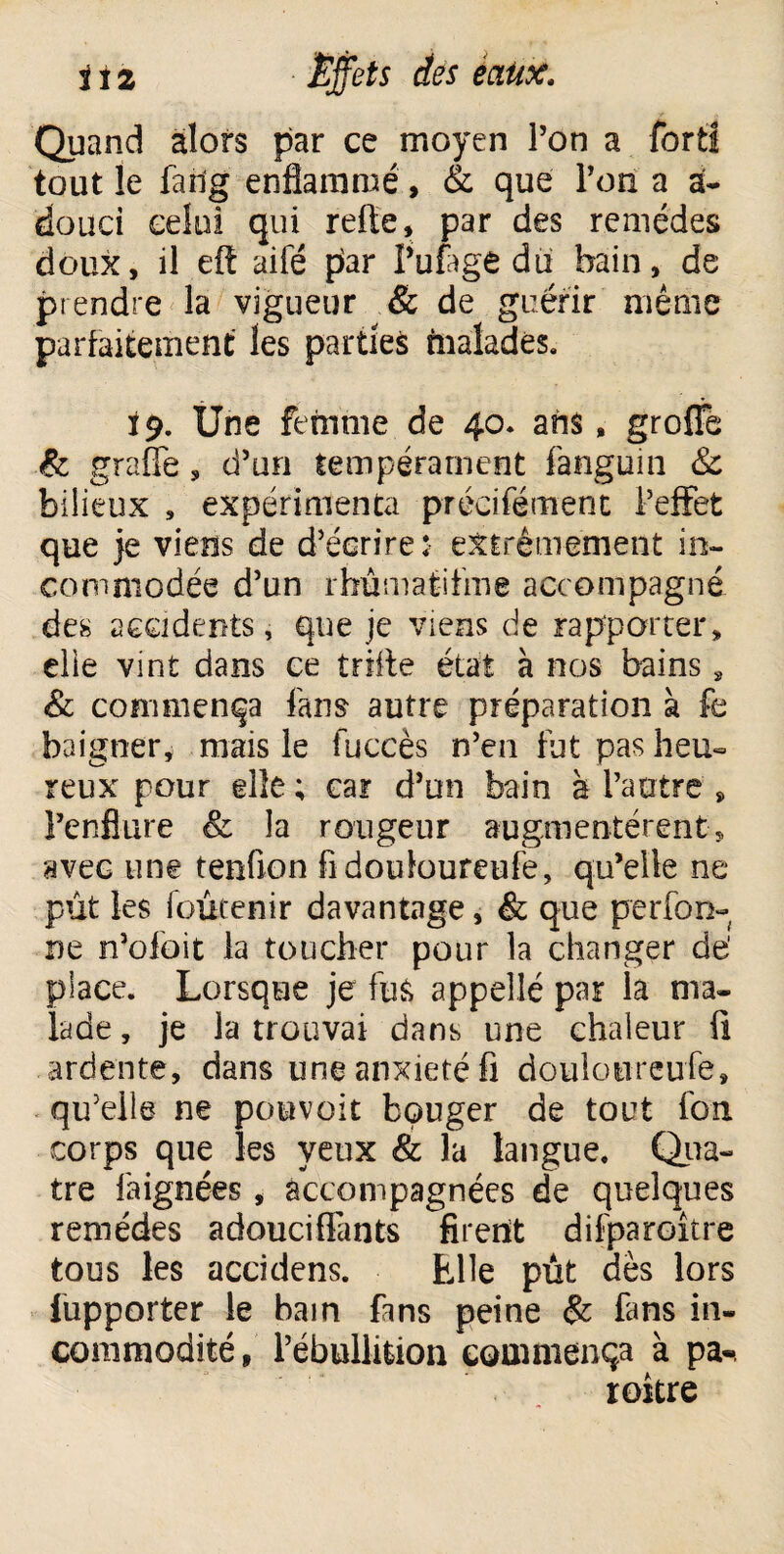 Quand alors par ce moyen Ton a fort! tout le farig enflammé, & que l’on a a- douci celui qui refie, par des remèdes doux, il eft aifé par l’ufage du bain, de prendre la vigueur & de guérir même parfaitement les parties malades. 19. Une femme de 40. ans, groîîe & grafîe, d’un tempérament fanguin & bilieux , expérimenta précifément l’effet que je viens de d’écrire $ extrêmement in¬ commodée d’un rhûmatifme accompagné des accidents, que je viens de rapporter, elie vint dans ce trille état à nos bains * <& commença fans autre préparation à fe baigner, mais le fuccès n’en fut pas heu¬ reux pour elle; car d’un bain à l’autre , l’enflure & la rougeur augmentèrent, avec une tenfion fidouloureufe, qu’elle ne pût les foûrenir davantage, & que perfori¬ ne n’ofoit la toucher pour la changer dé place. Lorsque je fus appellé par la ma. lade, je la trouvai dans une chaleur fi ardente, dans une anxiété fi douîoureufe, qu’elle ne pouvoir bouger de tout fon corps que les yeux & la langue. Qua¬ tre faignées, accompagnées de quelques remèdes adouci liants firent difparoître tous les accidens. Elle pût dès lors Supporter le bain fans peine & fans in¬ commodité, l’ébullition commença à pa-. roitre