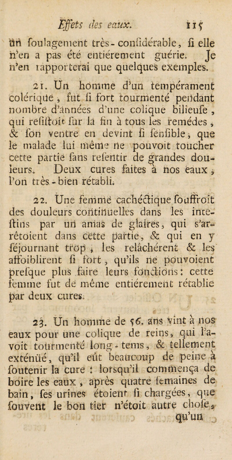 on foulagement très-conüdérable, lî elle h’eri a pas été entièrement guérie. Je n’en rapporterai que quelques exemples. 2r. Un homme d’un tempérament colérique , fut fi fort tourmenté pendant nombre d’années d’une colique bilieufe , qui refittoic fur la fin à tous les remèdes 9 & fon ventre en devint fi fênfible* que le malade lui même ne pouvoit toucher cette partie fans refeiitir de grandes dou¬ leurs. Deux cures faites à nos eaux » l’on très-bien rétabli. 22. Une femrrië cachédique fouffroit des douleurs continuelles dans les inte- Itins par uri amas de glaires, qui s’ar- rêtoient dans cette partie, & qui en y féjôurnant trop * les relâchèrent & les afîbiblirent fi fort, qu’ils ne pôuvoient prefque plus faire leurs fondions : cette femme fut de même entièrement rétablie par deux cures. 23. Un homme de 56. ans vint à nos eaux pour une colique de reins, qui Fa- voit tourmenté long-tems, & tellement exténiié, qu’il eût beaucoup de peine à foutenir la cure : lorsqu’il commença de boire les eaux , après quatre femaines de bain, fes urines étoienr fi chargées, que fouvent le bon tier n’étoit autre choie *