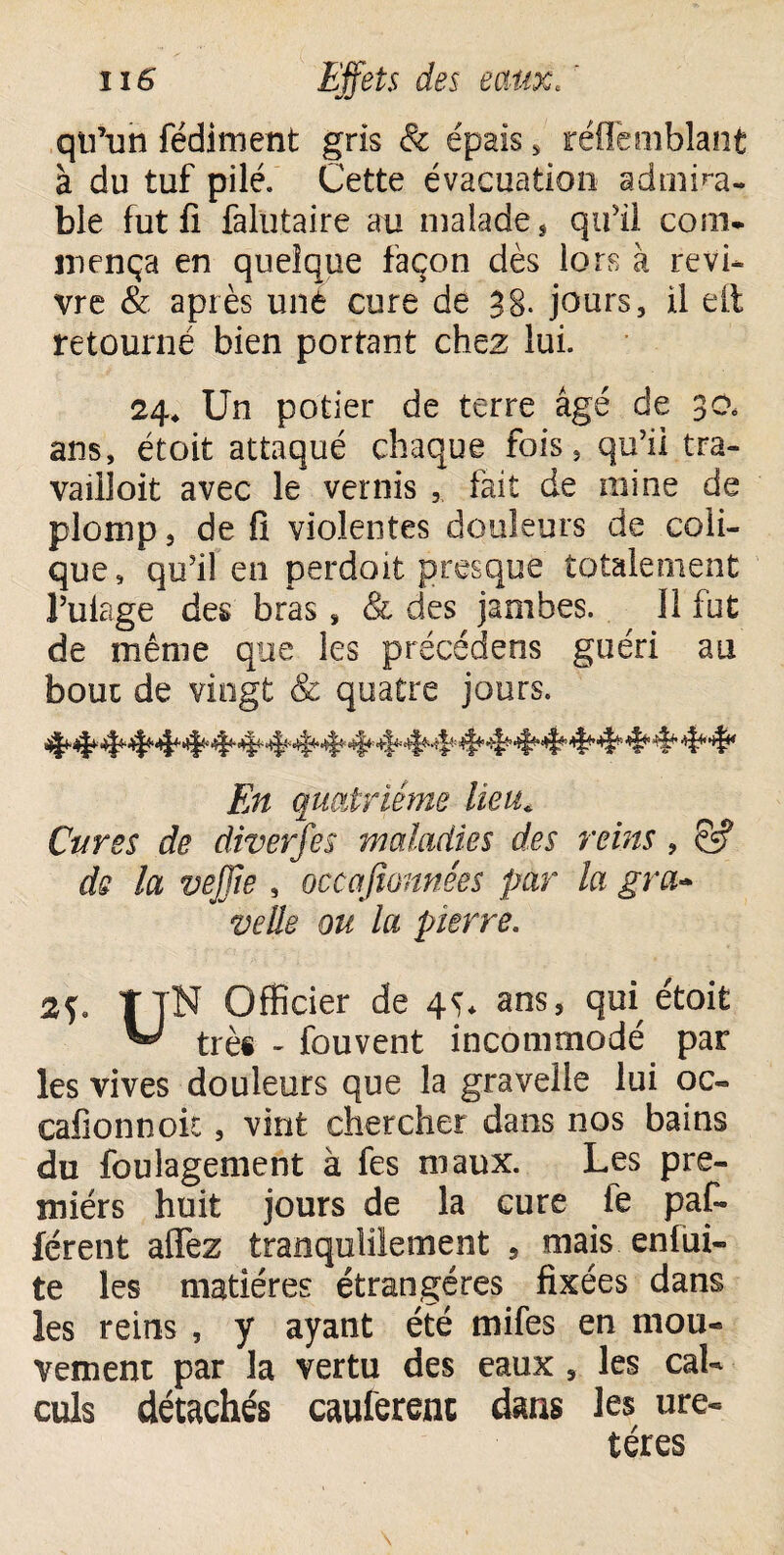 qu’un fédiment gris & épais s réffemblant à du tuf pilé. Cette évacuation admira¬ ble fut fi falütaire au malade, qu’il com¬ mença en quelque façon dès lors à revi¬ vre & après uné cure de 38- jours, il elt retourné bien portant chez lui. 24* Un potier de terre âgé de 30, ans, étoit attaqué chaque fois, qu’il tra- vailloit avec le vernis , fait de mine de plomp, de fi violentes douleurs de coli¬ que, qu’il en per doit presque totalement l’uiage des bras, & des jambes. Il fut de même que les précédens guéri au bouc de vingt & quatre jours. En quatrième lieu* Cures de diverfes maladies des reins , ë? de la veffïe , occafionnées par la gra- veüe ou la pierre. TjN Officier de 4^* ans, qui étoit ^ trèi - fouvent incommodé par les vives douleurs que la gravelle lui oc- cafionnok , vint chercher dans nos bains du foulagement à fes maux. Les pre¬ miers huit jours de la cure fe paf- férent affez tranquillement , mais enfui- te les matières étrangères fixées dans les reins , y ayant été mifes en mou¬ vement par la vertu des eaux , les cal¬ culs détachés cauferenc dans les ure¬ tères