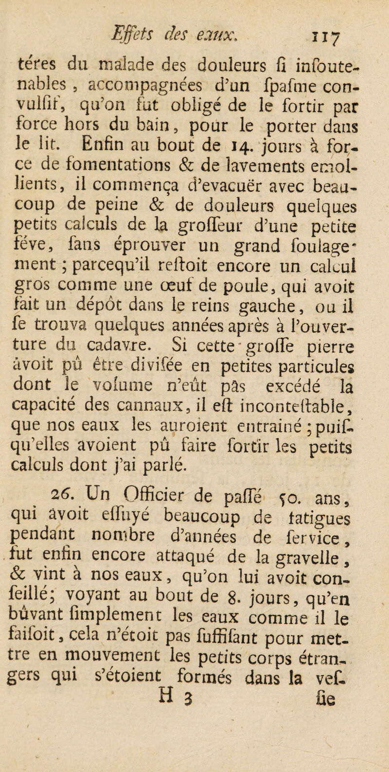 téres du malade des douleurs fi infoute- nables 5 accompagnées d’un fpafme con- vulfit, qu’on fut obligé de le fortir par force hors du bain, pour le porter dans le lit. Enfin au bout de 14. jours à for¬ ce de fomentations & de lavements émol¬ lients, il commença d’evacuër avec beau¬ coup de peine & de douleurs quelques petits calculs^ de la grofleur d’une petite fève, fans éprouver un grand foulage* ment ; parcequ’il reftoit encore un calcul gros comme une œuf de poule, qui avoit fait un dépôt dans le reins gauche, ou il fe trouva quelques années après à l’ouver¬ ture du cadavre. Si cette greffe pierre âvoit pû être divifée en petites particules dont le volume n’eût pâs excédé la capacité des cannaux, il eft incontestable, que nos eaux les auraient entrainé ;puif« qu’elles avoient pû faire fortir les petits calculs dont j’ai parlé. 26. \Jn Officier de pâlie fo. ans, qui âvoit effuyé beaucoup de fatigues pendant nombre d’années de fer vice, fut enfin encore attaqué de la gravelle, & vint a nos eaux, qu’on lui avoit con- feillé; voyant au bout de 8. jours, qu’en buvant Amplement les eaux comme il le faifoit, cela n’étoit pas fuffifànt pour met¬ tre en mouvement les petits corps étran¬ gers qui s’étoient_ formés dans la vef- H 3 fie