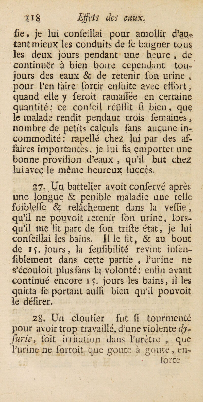 fie, je lui confeillai pour amollir d’atfe tant mieux les conduits de fe baigner tous les deux jours pendant une heure , de continuer à bien boire cependant tou¬ jours des eaux & de retenir fon urine s pour Pen faire fortir enfuite avec effort, quand elle y feroit ramaffée en certaine quantité* ce conseil réüflît 11 bien, que le malade rendit pendant trois fèmaines, nombre de petits calculs fans aucune in¬ commodité ; rapellé chez lui par des af¬ faires importantes, je lui fis emporter une bonne provifion d’eaux , qu’il but chez lui avec le même heureux fuccès. 27. Un battelier avoit confervé après une longue & pénible maladie une telle foibleffe & relâchement dans la veffie, qu’il ne pouvoit retenir fon urine, lors¬ qu’il me fit parc de fon trifte état, je lui confeillai les bains. Il le fit, & au bout de 15. jours, la fenfibilité revint infen- fiblement dans cette partie s l’urine ne s’écouloit plus fans la volonté ; enfin ayant continué encore 15. jours les bains, il les quitta fe portant aufft bien qu’il pouvoit le défirer. 2g* Un cloutier fut fi tourmenté pour avoir trop travaillé, d’une violente dy- furie, foit irritation dans l’urétre , que l’urine ne fortoit que goûte à goûte, en- forte