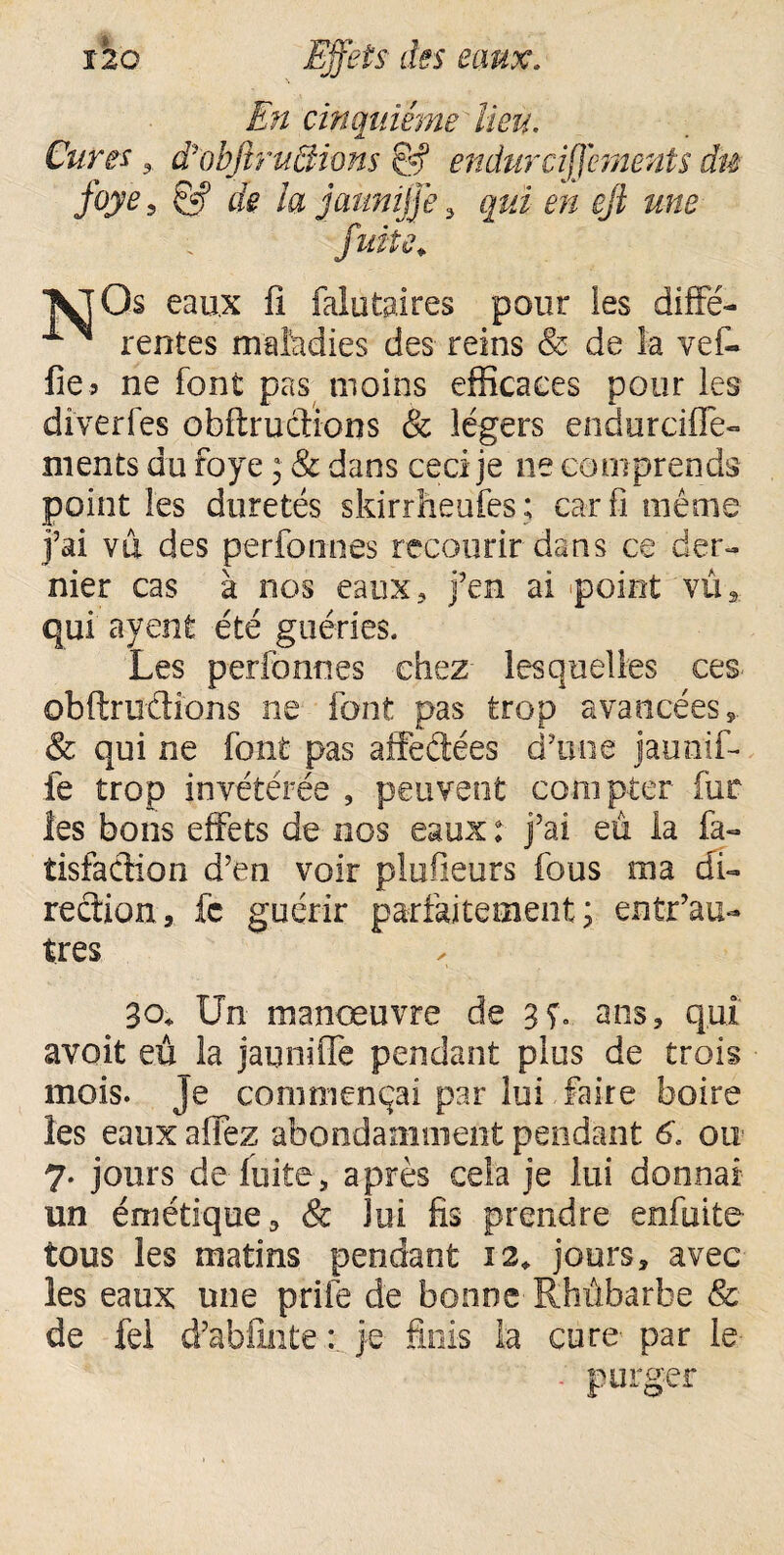 En cinquième lieu. Cures , dèobfiruEtions & endurciffements du foye, g-f de la jaunijje 3 qui e/z r/2 &«£ / °^0s eaux fi falutaires pour ies difFé- ^ rentes maladies des reins & de la vef- fie 5 ne font pas moins efficaces pour les diverfes obftrucfions & légers endurcifle- ments du foye ; & dans ceci je ne comprends point les duretés skirrheufes ; car fi même j’ai vu des perfonnes recourir dans ce der¬ nier cas à nos eaux ? j’en ai «point vû3 qui ayent été guéries. Les perfonnes chez- lesquelles ces obftriîétions ne font pas trop avancées* & qui ne font pas affeftées d’une jaunif- fe trop invétérée , peuvent compter fur les bons effets de nos eaux : j’ai eu la fa- tisfadion d’en voir plufieurs fous ma di¬ rection, fc guérir parfaitement; entr’au- tres 30, Un manœuvre de 3ç. ans, qui avoit eû la jauniffe pendant plus de trois mois. Je commençai par lui Faire boire les eaux afiez abondamment pendant 6. ou 7. jours de fuite, après cela je lui donnai un émétique, & lui fis prendre enfuite tous les matins pendant 12, jours, avec les eaux une prife de bonne Rhûbarbe & de fel d’abfinte : je finis la cure- par le purger
