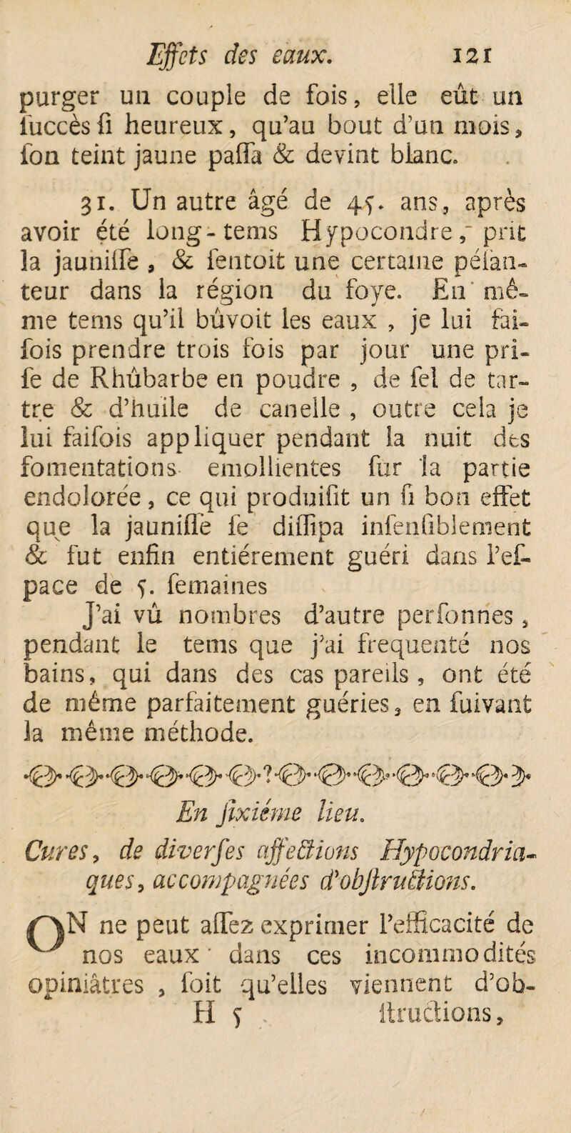 purger un couple de fois, elle eût un iuccès fi heureux, qu’au bout d’un mois * ion teint jaune pafia & devint blanc. 31. Un autre âgé de 45. ans, après avoir été long-tems Hypocondre prit la jauniife , & fentoit une certaine péiàn- teur dans la région du foye. En mê¬ me tems qu’il bûvoit les eaux , je lui fai- fois prendre trois fois par jour une pri- fe de Rhûbarbe en poudre , de fel de tar¬ tre & d’huile de canelle , outre cela je lui faifois appliquer pendant la nuit des fomentations emollientes fur la partie endolorée, ce qui produifit un fi bon effet que la jauniffe fe diffipa infenfiblement 8c fut enfin entièrement guéri dans Pef- pace de 5. femaines J’ai vû nombres d’autre perfonnes, pendant le tems que j’ai fréquenté nos bains, qui dans des cas pareils, ont été de même parfaitement guéries, en fuivant la même méthode. *(éppr 'P'P* '^PdP' ^kpP% ** *épp* '(pP' 'ppp-* 'ppP' cpp* 'Ppp* p* En Jîxiéme lieu. Cures, de diverses affections Hypocondria¬ ques, accompagnées d'objlrunions. /^\N ne peut alfez exprimer l’efficacité de ^ nos eaux' dans ces incommodités opiniâtres , foit qu’elles viennent d’ob- H 5 Itructions,