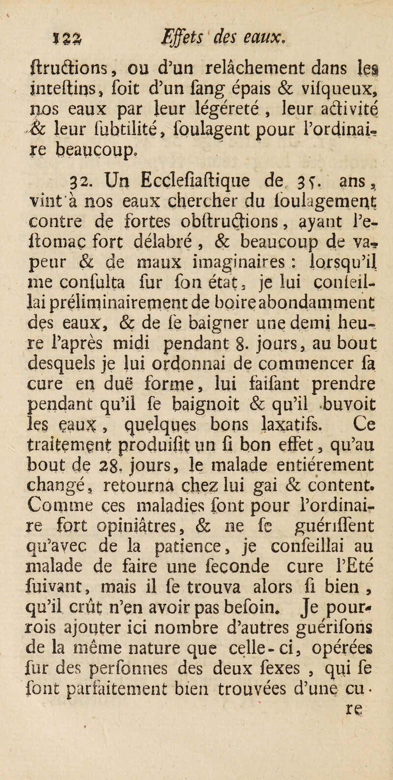 ftruftions, ou d’un relâchement dans les inteftiqs, foit d’un fang épais & vifqueux, uos eaux par leur légéreté , leur activité & leur fuhtilité, loulagent pour l’ordinai¬ re beaucoup» 32. Un Ecclefiaftique de 3s• ans, vint à nos eaux chercher du foulagement contre de fortes obftruéfrons, ayant l’e- ftoniaç fort délabré , & beaucoup de va¬ peur & de maux imaginaires : lorsqu’il me confulta fur fan état, je lui çonleil- lai préliminairement de boire abondamment des eaux, & de fe baigner une demi heu¬ re l’après midi pendant 8- jours, au bout desquels je lui ordonnai de commencer fa cure en due forme, lui faifant prendre pendant qu’il fe baignoit & qu’il buvoit le$ eau?£, quelques bons laxatifs. Ce traitement produifit un fi bon effet, qu’au bout ç}e 28» jours, le malade entièrement changé, retourna chez lui gai & content. Comme ces maladies font pour l’ordinai¬ re fort opiniâtres, & ne fe guériflent qu’avec de la patience, je confeillai au malade de faire une fécondé cure l’Eté fuivant, mais il fe trouva alors fi bien , qu’il crût n’en avoir pas befoin* Je pour- rois ajouter ici nombre d’autres guérifons de la même nature que celle-ci, opérées fur des perfonnes des deux fexes , qui fe font parfaitement bien trouvées d’une eu ■ re