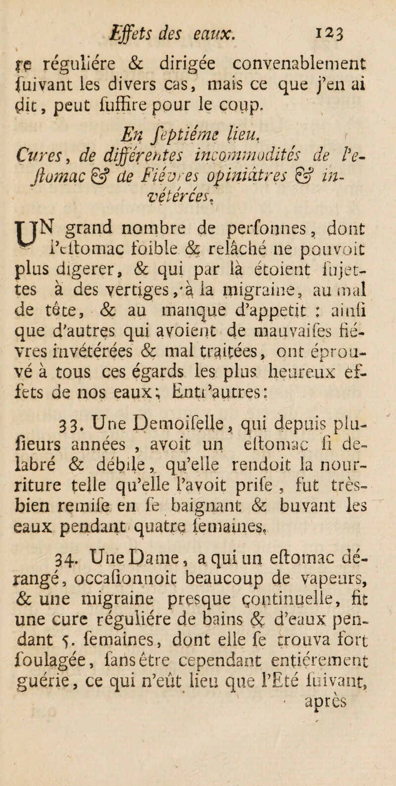 jfe régulière & dirigée convenablement Suivant les divers cas, mais ce que j’en ai çlit, peut fuffire pour le coup. En feptiéme lieu. Cures, de différentes incommodités de Ve- Jlumac & de Fièvres opiniâtres & in¬ vétérées. T TN grand nombre de perfonnes, dont ^ i’titomac foible & relâché ne pouvait plus digerer, & qui par là étoient lu jet¬ tes à des vertiges,'à la migraine, au mal de tôte, 8c au manque d’appetit : ainfl que d’autres qui avoient de mauvaifes fiè¬ vres invétérées 8c mai traitées, ont éprou¬ vé à tous ces égards les plus heureux ef¬ fets de nos eaux; Enti’autres: 3 3» Une Demoifelle, qui depuis plu- fieurs années , avoit un eltomae fi dé¬ labré & débile, qu’elle rendoit la nour¬ riture telle qu’elle l’avoit prife 5 fut très- bien remife en fe baignant 8c buvant les eaux pendant quatre femaines, 34. Une Dame, a qui un eftomac dé¬ rangé, occafionnoit beaucoup de vapeurs, 8c une migraine presque çontinuelle, fit une cure régulière de bains 8c d’eaux pen¬ dant 5. femaines, dont elle fe trouva fort fbulagée, fans être cependant entièrement guérie, ce qui n’eût lieu que l’Eté fuivant, • après