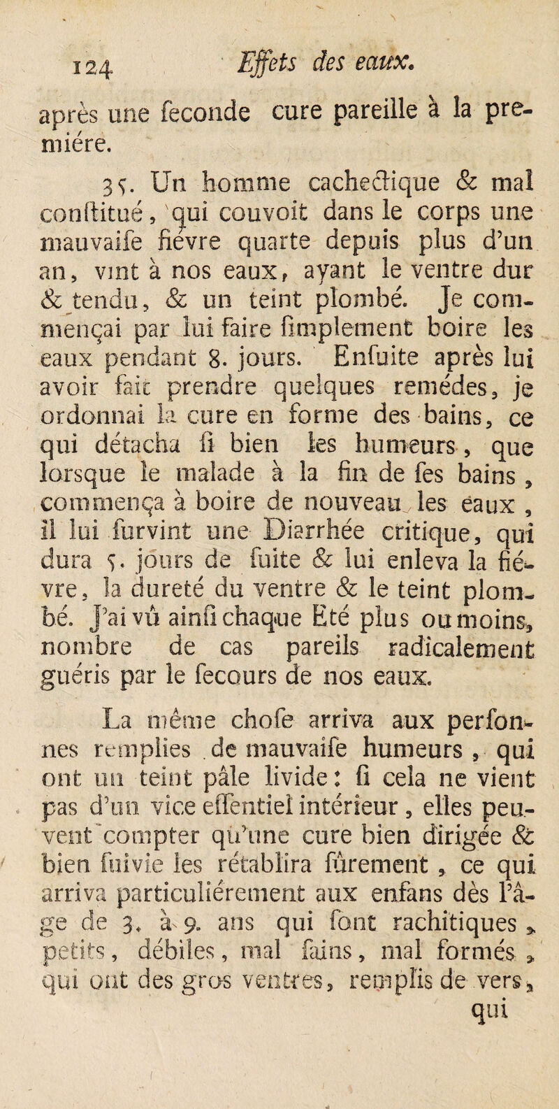 après une fécondé cure pareille à la pre¬ mière. 3ç. Un homme cache&ique & mal conftitué, 'qui couvoit dans le corps une mauvaife fièvre quarte depuis plus d’un an, vint à nos eaux, ayant le ventre dur & tendu, & un teint plombé. Je com¬ mençai par lui faire Amplement boire les eaux pendant 8. jours. Enfuite après lui avoir fait prendre quelques remèdes, je ordonnai la cure en forme des bains, ce qui détacha fi bien les humeurs » que lorsque le malade à la fin de fes bains, commença à boire de nouveau les eaux , il loi furvint une Diarrhée critique, qui dora S- jours de fuite & lai enleva la fié*, vre, la dureté du ventre & le teint plom¬ bé. J’ai vu ainfî chaque Eté plus ou moins, nombre de cas pareils radicalement guéris par le fecours de nos eaux. La même chofe arriva aux perfon- nes remplies de mauvaife humeurs , qui ont un teint pâle livide : fi cela ne vient pas d’un vice effentiel intérieur, elles peu¬ vent compter qu’une cure bien dirigée & bien fui vie les rétablira Purement , ce qui arriva particuliérement aux enfans dès l’â¬ ge de 3+ à 9. ans qui font rachitiques» petits, débiles, mal fains, mal formés , qui ont des gros ventres, remplis de vers, qui