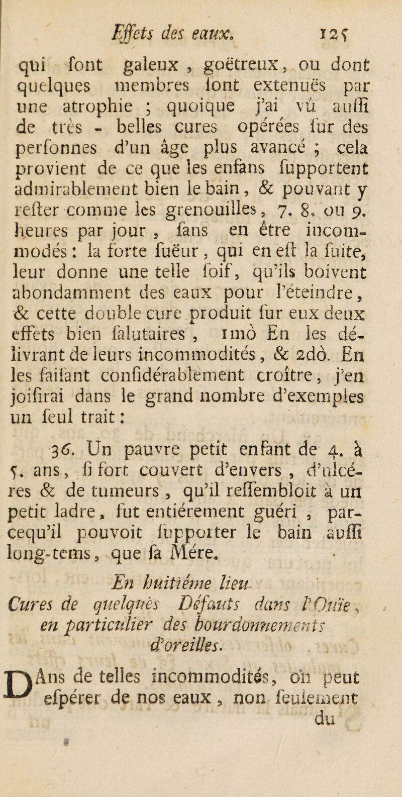 qui font galeux , goëtreux, ou dont quelques membres lont extenuës par line atrophie ; quoique j’ai vu auffi de très - belles cures opérées fur des perfonnes d’un âge plus avancé ; cela provient de ce que les enfans fupportent admirablement bien le bain, & pouvant y refter comme les grenouilles, 7, 8* ou 9. heures par jour , fans en être incom¬ modés : la forte fuëur, qui en eft la fuite, leur donne une telle loif, qu’ils boivent abondamment des eaux pour l’éteindre, & cette double cure produit fur eux deux effets bien falutaires , 11110 En les dé¬ livrant de leurs incommodités, & 2dô. En les failant confidérablëment croître, j’en joifirai dans le grand nombre d’exemples un feul trait : 36. Un pauvre petit enfant de 4, à 5, ans, fi fort couvert d’envers , d’ulcé- res & de tumeurs, qu’il reffembîoit à un petit ladre, fut entièrement guéri , par- cequ’il pouvoit fupporter le bain auffi long-tems, que fa Mère, En huitième lieu- Cures de quelques Défauts dans V Qttie, en particulier des bourdonnements d'oreilles. *p\Àns de telles incommodités, 011 peut efpérer de nos eaux, non feulement du