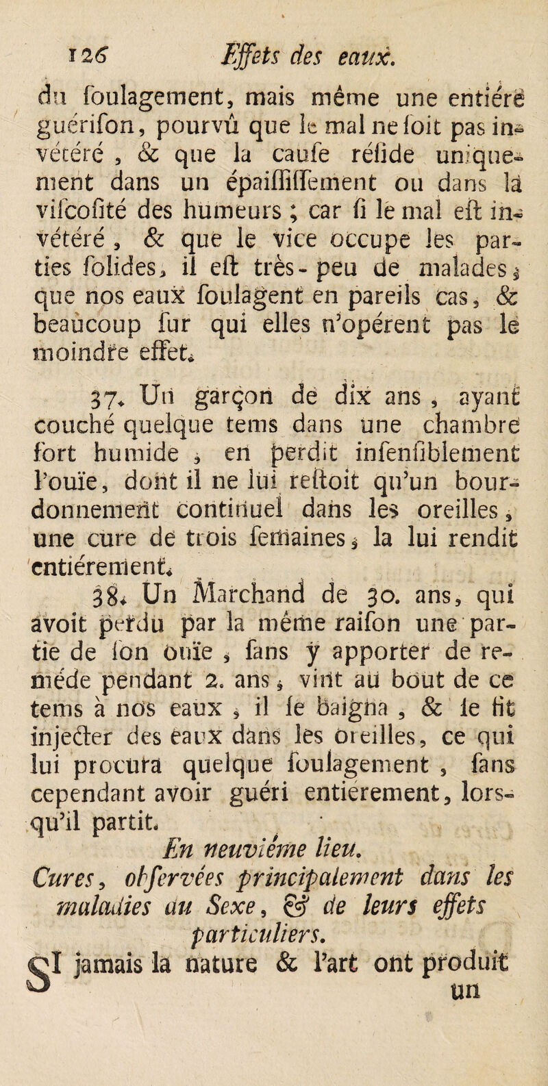 dn foulagement, mais même une entière guérifon, pourvu que le mal ne fait pas in¬ vétéré , & que la caufe réfide unique¬ ment dans un épaiffiffement ou dans là vifeofité des humeurs ; car fi le mal eft in- vétéré 3 & que le vice occupe les par¬ ties folides* il eft très-peu de malades $ que nos eaux foulagent en pareils cas, & beaucoup fur qui elles dopèrent pas le moindre effet* 37* Un garçon de dix ans , ayant couché quelque tems dans une chambre fort humide , en perdit infenfiblement fouïe, dont il ne lui reftoit qu’un bour¬ donnement continuel dans les oreilles, une cure de trois feffiaines* la lui rendit entièrement* 38* Un Marchand de 30. ans, qui avoit perdu parla même raifon une par¬ tie de Ion ouïe , fans ÿ apporter de re¬ mède pendant 2. ans * vint ati bout de ce tems à nos eaux , il le baigna , & le fit injeder des eaux dàns les Oreilles, ce qui lui procura quelque foulagement , fans cependant avoir guéri entièrement, lors¬ qu’il partit En neuvième lieu. Cures, otfervées principalement dans les maladies au Sexe, & de leurs effets particuliers. jamais la nature & l’art ont un