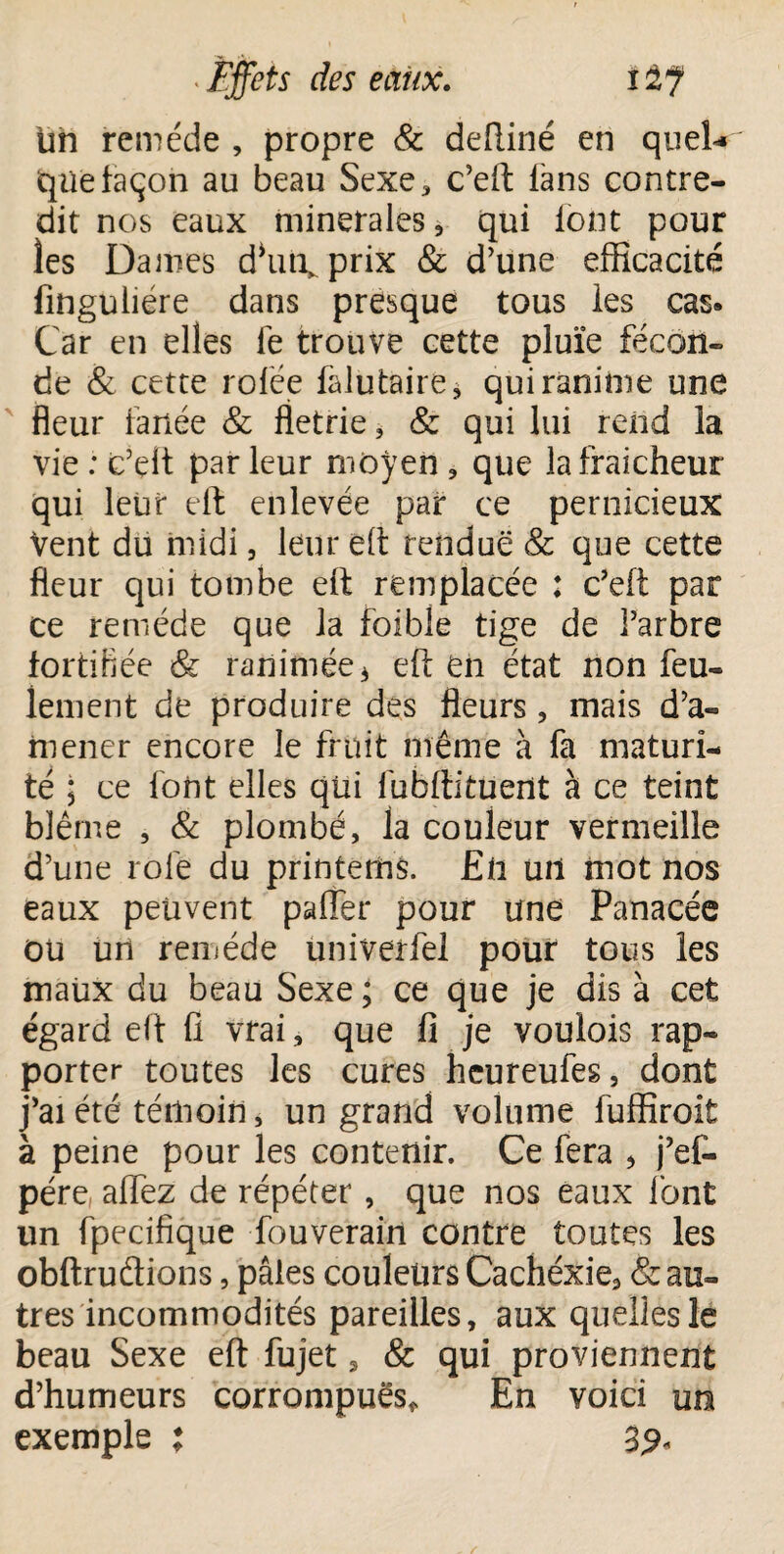 un remède , propre & deftiné en quel-» que façon au beau Sexe, c’eft fans contre¬ dit nos eaux minérales, qui font pour les Dames dhiii, prix & d’une efficacité finguliére dans presque tous les cas» Car en elles fe trouve cette pluïe fécon¬ de & cette rofée falutaire* qui ranime une fleur fanée & fletrie, & qui lui rend la vie : c’elt par leur moyen, que la fraîcheur qui leur eft enlevée par ce pernicieux Vent du midi, leur eft rendue & que cette fleur qui tombe eft remplacée : c’eft par ce remède que la foible tige de l’arbre fortifiée & ranimée * eft en état non feu¬ lement de produire des fleurs , mais d’a¬ mener encore le fruit même à fa maturi¬ té ; ce font elles qui lubftituent à ce teint blême , & plombé, la couleur vermeille d’une rôle du printerhs. En ml mot nos eaux peuvent pafier pour une Panacée OU un remède univerfel pour tous les maux du beau Sexe ; ce que je dis à cet égard eft fi vrai, que fi je voulois rap¬ porter toutes les cures hcureufes, dont j’ai été témoin, un grand volume fuffiroit à peine pour les contenir. Ce fera , j’ef- pére, aflez de répéter, que nos eaux font un fpecifique fouverain contre toutes les obftruflions, pâles couleurs Cachéxie, & au¬ tres incommodités pareilles, aux quelles le beau Sexe eft fujet s & qui proviennent d’humeurs corrompues* En voici un exemple : 32-