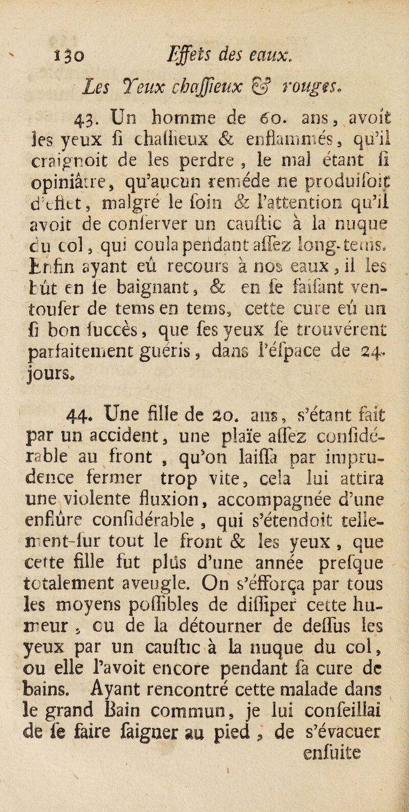 ■ Les Yeux chaffieux Ss5 rouges♦ 43. Un homme de 60. ans, avoit les yeux fi chaflieux & enflammés, qu’il craignoit de les perdre , le mal étant ü opiniâtre, qu’aucun remède ne produifoit d’eütt, malgré le foin & l’attention qu’il avoit de conferver un cauftic à la nuque cîu col, qui coula pendant affez long-teuis. Enfin ayant eu recours à nos eaux, il les tût en le baignant, & en le faifant ven- toufer de tems en terns, cette cure eu un fi bon fuccès * que fes yeux fe trouvèrent parfaitement guéris, dans l’éfpace de 24. jours* 44* Une fille de 20* ans, s’étant fait par un accident, une plaïe allez confidé- rabîe au front , qu’on lailïà par impru¬ dence fermer trop vite, cela lui attira une violente fluxion, accompagnée d’une enflure confidérable , qui s’étendoit telle- irent-lur tout le front & les yeux , que cette fille fut plus d’une année prefque totalement aveugle. On s’efforça par tous les moyens polîibles de difliper cette hu¬ meur , eu de la détourner de delfus les yeux par un cauftic à la nuque du col, ou elle l’avoit encore pendant fa cure de bains. Ayant rencontré cette malade dans le grand Bain commun, je lui confeillaî de fe faire faigaer au pied ? de s’évacuer enfui te