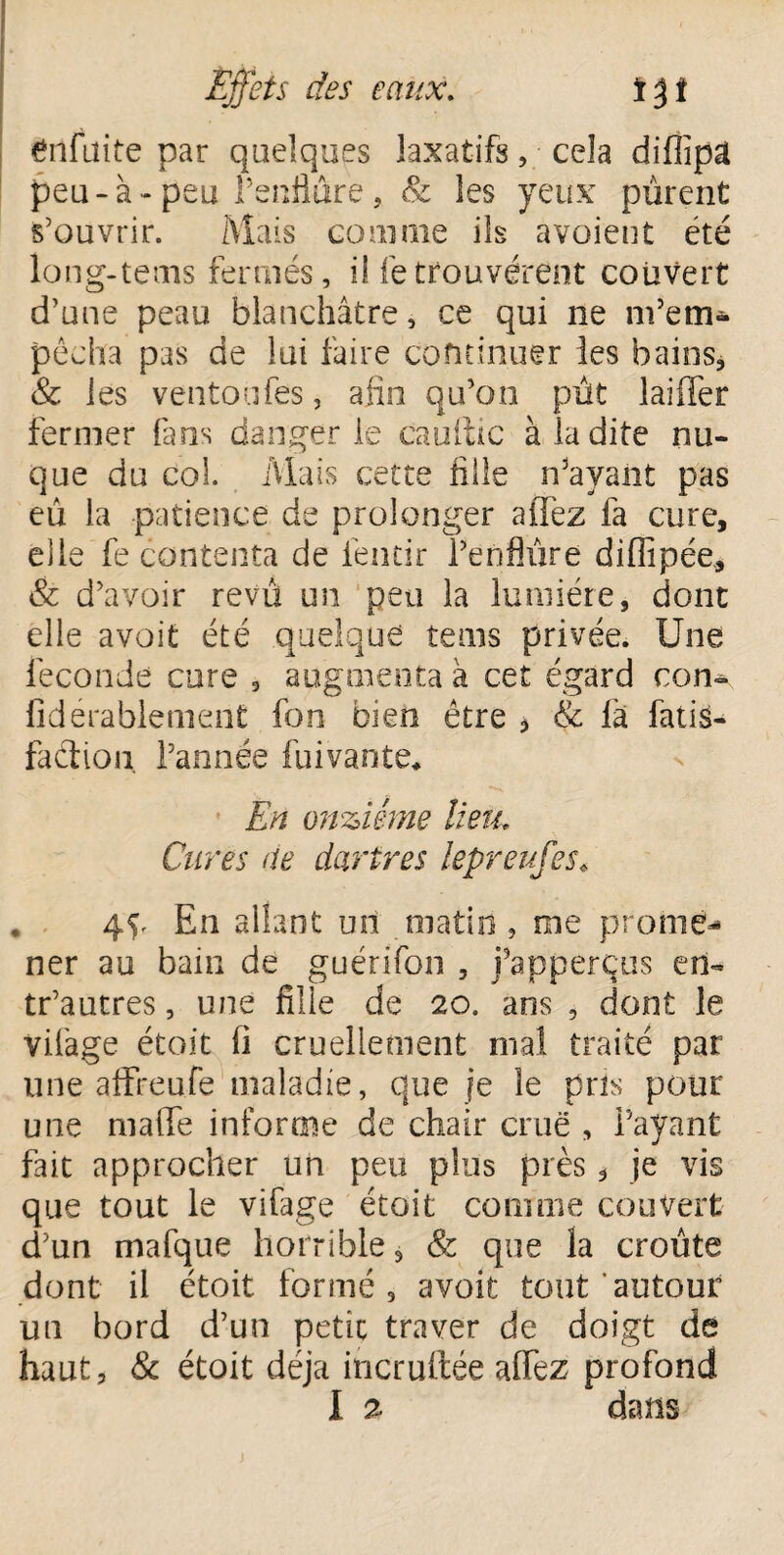 gnfuite par quelques laxatifs, cela diflipâ peu-à- peu l’enflure , & les yeux purent s’ouvrir. Mais coin nie iis avaient été long-tems fermés, il fetrouvèrent couvert d’une peau blanchâtre, ce qui ne ni’em- pêcha pas de lui faire continuer les bains, & les ventoufes, afin qu’on pût laiiTer fermer fans danger le eau (tic à la dite nu¬ que du col. Mais cette fille njayant pas eu la patience de prolonger aiTez fa cure, elle fe contenta de iéneir Penflûre difîipée, & d’avoir revu un peu la lumière, dont elle avoit été quelque tenus privée. Une fécondé cure , augmenta à cet égard con- fidérablement fon bien être * & là fatis- faclion. l’année fuivante* En onzième lieu. Cures de dartres lepreufes* 4P En allant un matin, me prome¬ ner au bain de guérifon , j’apperçus en- tr’autres, une fille de 20. ans , dont le vifage étoit ii cruellement mal traité par une affreufe maladie, que je le pris pour une malfe informe de chair crue , Payant fait approcher un peu plus près * je vis que tout le vifage étoit comme couvert d’un mafque horrible, & que la croûte dont il étoit formé, avoit tout autour un bord d’un petit traver de doigt de haut, & étoit déjà incruftée alfez profond
