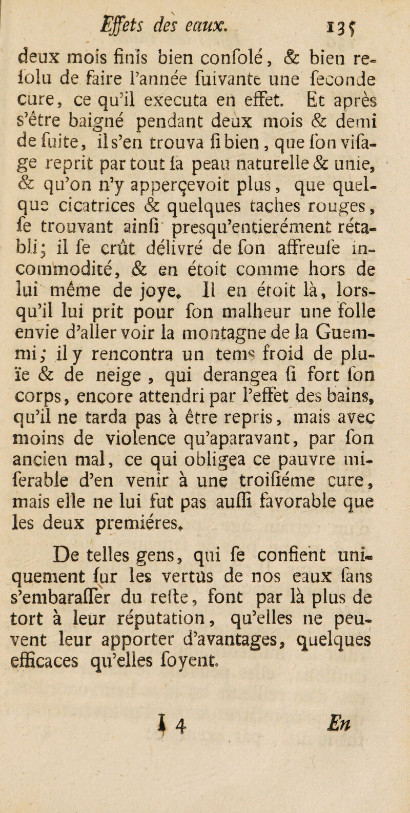 deux mois finis bien confolé, & bien re¬ lui u de faire Pannée fuivante une fécondé cure, ce qu’il exécuta en effet. Et après s’être baigné pendant deux mois & demi de fuite, il s’en trouva fi bien, que fon vifa- ge reprit par tout la peau naturelle & unie, & qu’on n’y apperçevoit plus, que quel¬ que cicatrices & quelques taches rouges, fe trouvant ainfi presqu’entierément réta¬ bli j il fe crût délivré de fon affreufe in¬ commodité, & en étoit comme hors de lui même de joye* 11 en éroit là, lors¬ qu’il lui prit pour fon malheur une folle envie d’aller voir la montagne de la Guem- mi; il y rencontra un tems froid de plu¬ ie & de neige , qui dérangea fi fort fon corps, encore attendri par l’effet des bains, qu’il ne tarda pas à être repris, mais avec moins de violence qu’aparavant, par fon ancien mal, ce qui obligea ce pauvre mi- ferable d’en venir à une troifiéme cure, mais elle ne lui fut pas aufli favorable que les deux premières* De telles gens, qui fe confient uni* quement fur les vertus de nos eaux fans s’embaralTer du relie, font par là plus de tort à leur réputation, qu’elles ne peu¬ vent leur apporter d’avantages, quelques efficaces qu’elles foyent. } 4 En