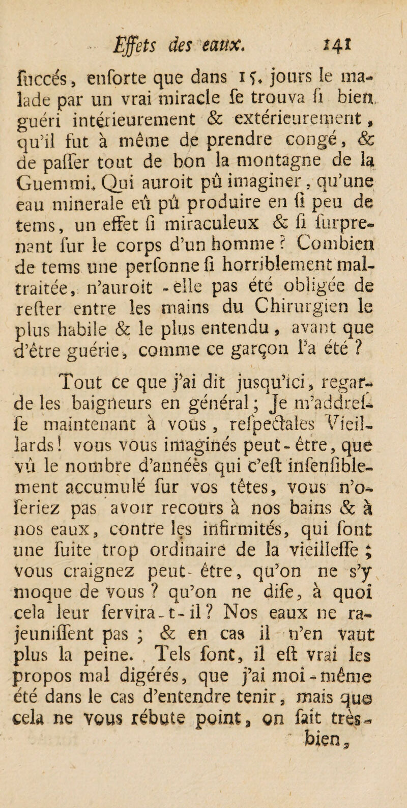 fuccés, enforte que dans 1 S* jours le ma¬ lade par un vrai miracle fe trouva fi bien, guéri intérieurement & extérieurement, qu’il fut à même de prendre congé, & de palier tout de bon la montagne de la Guemmi, Qui auroit pû imaginer 5 qu’une eau minérale eu pû produire en û peu de tems, un effet fi miraculeux & fi lûrpre- nant fur le corps d’un homme ? Combien de tems une perfonnefi horriblement mal¬ traitée, n’auroit -elle pas été obligée de relier entre les mains du Chirurgien le plus habile & le plus entendu, avant que d’être guérie, comme ce garçon la été ? Tout ce que j'ai dit jusqu’ici, regar¬ de les baigneurs en général ; Je nvaddrei- fe maintenant à vous, refpeétales Vieil¬ lards! vous vous imaginés peut-être, que vu le nombre d’annéès qui c’eft infenfible- ment accumulé fur vos têtes, vous n’o- feriez pas avoir recours à nos bains & à nos eaux, contre les infirmités, qui font une fuite trop ordinaire de la vieilleffe ; vous craignez peut^ être, qu’on ne s’y moque de vous ? qu’on ne dife, à quoi cela leur fervira-1- il ? Nos eaux 11e ra¬ jeuni fient pas ; & en cas il n’en vaut plus la peine* Tels font, il elt vrai les propos mal digérés, que j’ai moi-même été dans le cas d’entendre tenir, mais qu© cela ne vous rébute point, on fait très-