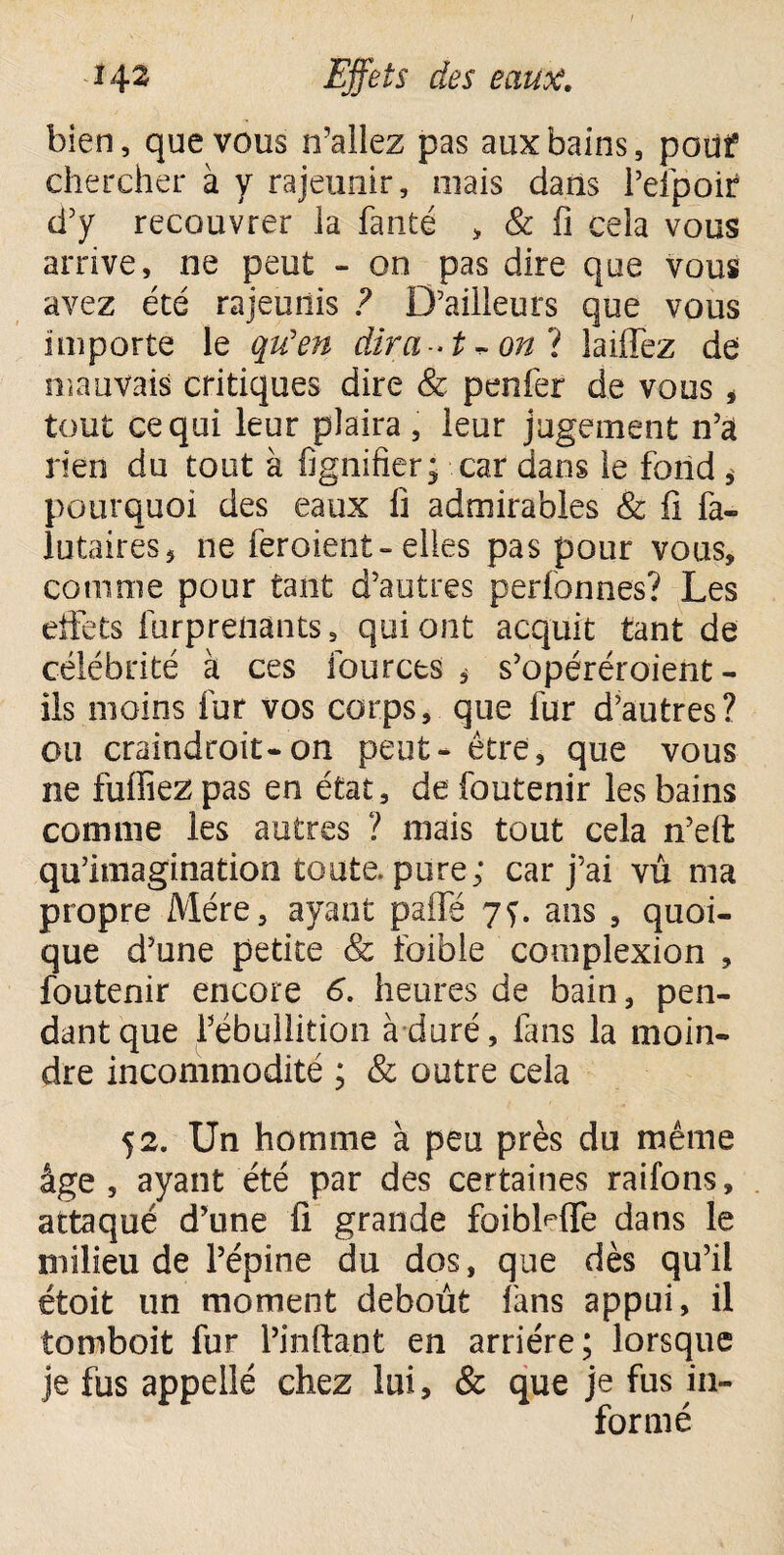 bien, que vous n’allez pas aux bains, pouf chercher à y rajeunir, mais dans l’efpoir d’y recouvrer la faute > & fi cela vous arrive, ne peut - on pas dire que vous avez été rajeunis ? D’ailleurs que vous importe le qu'en diraon 1 laiffez de mauvais critiques dire & penfer de vous * tout ce qui leur plaira , leur jugement n’à rien du tout à lignifier • car dans le fond * pourquoi des eaux fi admirables & fi fa- lutaires, ne feroient-elles pas pour vous, comme pour tant d’autres perfonnes? Les effets furprenants, qui ont acquit tant de célébrité à ces fources , s’opéréroient - ils moins fur vos corps, que fur d’autres? ou craindroit-on peut- être, que vous ne fufiiezpas en état, defoutenir les bains comme les autres ? mais tout cela n’eft qu’imagination toute, pure; car j’ai vû ma propre Mère, ayant paifé 7f. ans , quoi¬ que d’une petite & foible complexion , foutenir encore 6. heures de bain, pen¬ dant que l’ébullition à duré, fans la moin¬ dre incommodité ; & outre cela 52. Un homme à peu près du même âge, ayant été par des certaines raifons, attaqué d’une fi grande faibMTe dans le milieu de l’épine du dos, que dès qu’il étoit un moment debout fans appui, il tomboit fur l’inftant en arriére; lorsque je fus appelîé chez lui, & que je fus in¬ formé